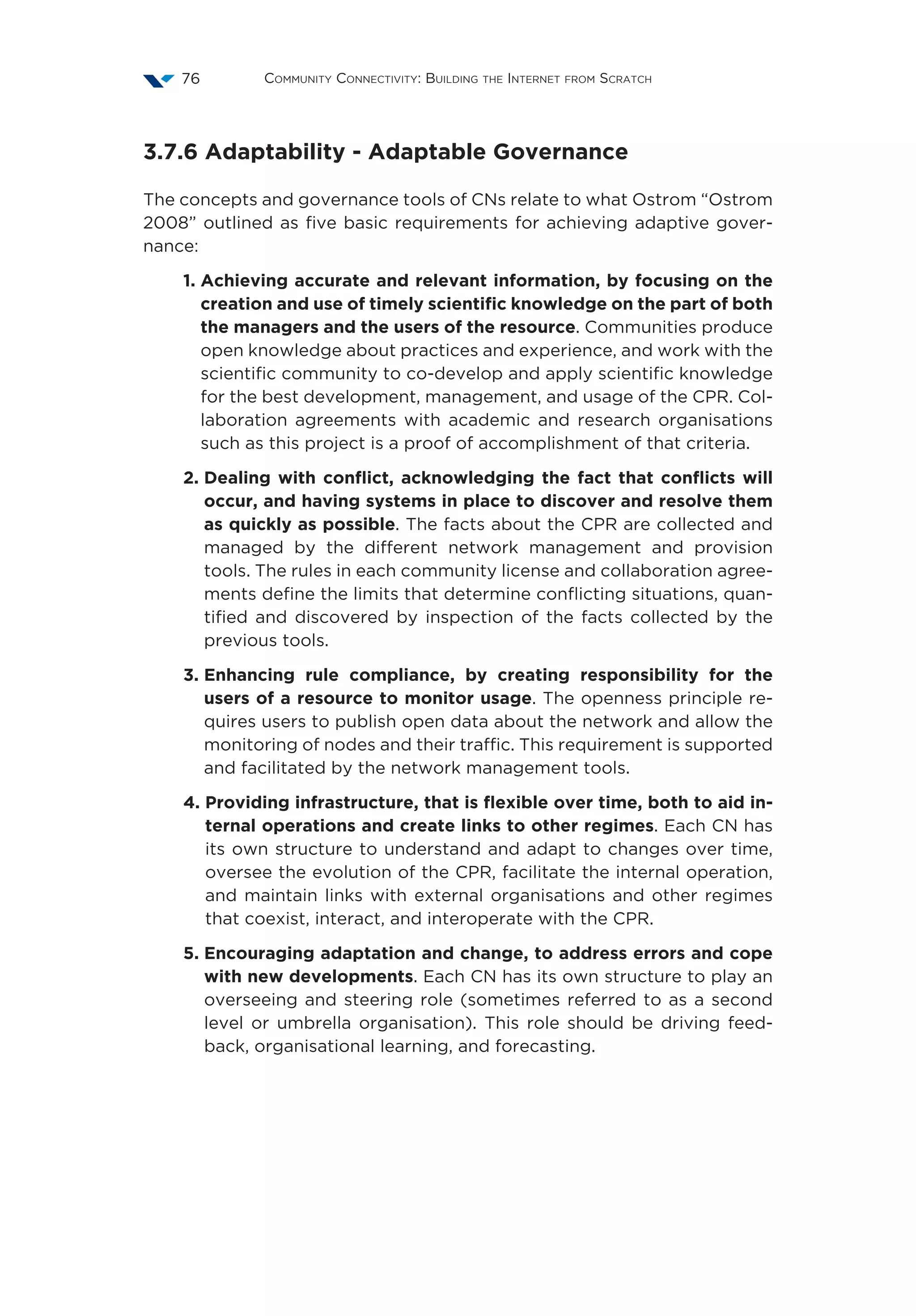 Community Connectivity: Building the Internet from Scratch76
3.7.6 Adaptability - Adaptable Governance
The concepts and governance tools of CNs relate to what Ostrom “Ostrom
2008” outlined as five basic requirements for achieving adaptive gover-
nance:
1. Achieving accurate and relevant information, by focusing on the
creation and use of timely scientific knowledge on the part of both
the managers and the users of the resource. Communities produce
open knowledge about practices and experience, and work with the
scientific community to co-develop and apply scientific knowledge
for the best development, management, and usage of the CPR. Col-
laboration agreements with academic and research organisations
such as this project is a proof of accomplishment of that criteria.
2. Dealing with conflict, acknowledging the fact that conflicts will
occur, and having systems in place to discover and resolve them
as quickly as possible. The facts about the CPR are collected and
managed by the different network management and provision
tools. The rules in each community license and collaboration agree-
ments define the limits that determine conflicting situations, quan-
tified and discovered by inspection of the facts collected by the
previous tools.
3. Enhancing rule compliance, by creating responsibility for the
users of a resource to monitor usage. The openness principle re-
quires users to publish open data about the network and allow the
monitoring of nodes and their traffic. This requirement is supported
and facilitated by the network management tools.
4. Providing infrastructure, that is flexible over time, both to aid in-
ternal operations and create links to other regimes. Each CN has
its own structure to understand and adapt to changes over time,
oversee the evolution of the CPR, facilitate the internal operation,
and maintain links with external organisations and other regimes
that coexist, interact, and interoperate with the CPR.
5. Encouraging adaptation and change, to address errors and cope
with new developments. Each CN has its own structure to play an
overseeing and steering role (sometimes referred to as a second
level or umbrella organisation). This role should be driving feed-
back, organisational learning, and forecasting.
 