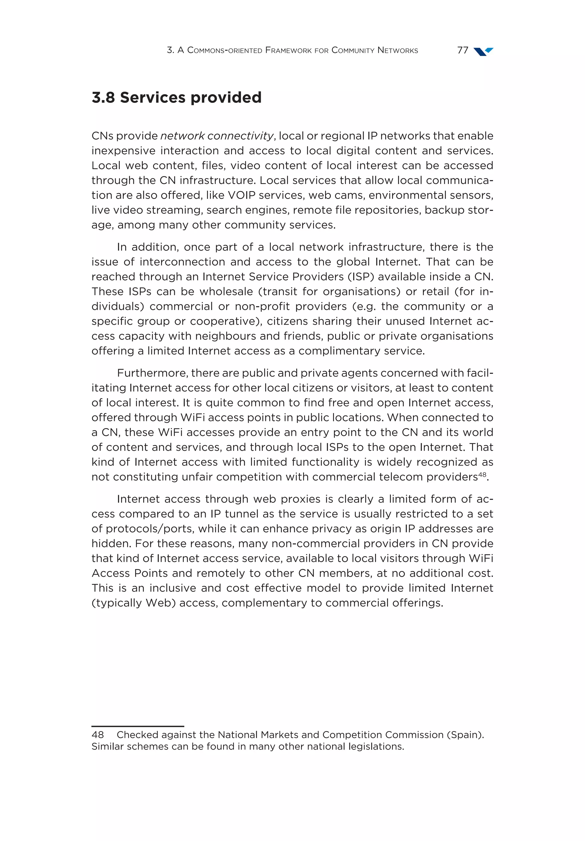 3. A Commons-oriented Framework for Community Networks 77
3.8 Services provided
CNs provide network connectivity, local or regional IP networks that enable
inexpensive interaction and access to local digital content and services.
Local web content, files, video content of local interest can be accessed
through the CN infrastructure. Local services that allow local communica-
tion are also offered, like VOIP services, web cams, environmental sensors,
live video streaming, search engines, remote file repositories, backup stor-
age, among many other community services.
In addition, once part of a local network infrastructure, there is the
issue of interconnection and access to the global Internet. That can be
reached through an Internet Service Providers (ISP) available inside a CN.
These ISPs can be wholesale (transit for organisations) or retail (for in-
dividuals) commercial or non-profit providers (e.g. the community or a
specific group or cooperative), citizens sharing their unused Internet ac-
cess capacity with neighbours and friends, public or private organisations
offering a limited Internet access as a complimentary service.
Furthermore, there are public and private agents concerned with facil-
itating Internet access for other local citizens or visitors, at least to content
of local interest. It is quite common to find free and open Internet access,
offered through WiFi access points in public locations. When connected to
a CN, these WiFi accesses provide an entry point to the CN and its world
of content and services, and through local ISPs to the open Internet. That
kind of Internet access with limited functionality is widely recognized as
not constituting unfair competition with commercial telecom providers48
.
Internet access through web proxies is clearly a limited form of ac-
cess compared to an IP tunnel as the service is usually restricted to a set
of protocols/ports, while it can enhance privacy as origin IP addresses are
hidden. For these reasons, many non-commercial providers in CN provide
that kind of Internet access service, available to local visitors through WiFi
Access Points and remotely to other CN members, at no additional cost.
This is an inclusive and cost effective model to provide limited Internet
(typically Web) access, complementary to commercial offerings.
48  Checked against the National Markets and Competition Commission (Spain).
Similar schemes can be found in many other national legislations.
 