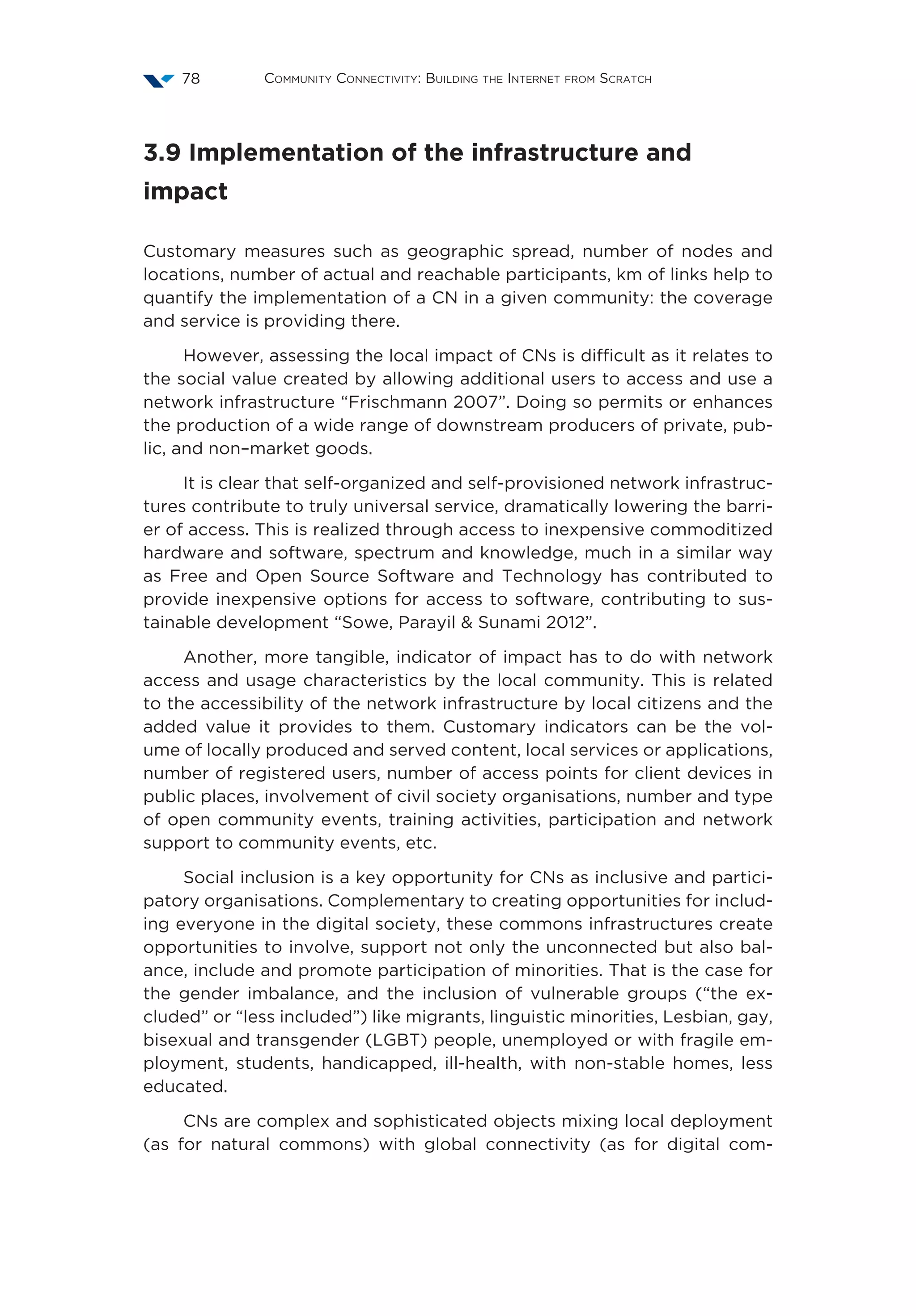 Community Connectivity: Building the Internet from Scratch78
3.9 Implementation of the infrastructure and
impact
Customary measures such as geographic spread, number of nodes and
locations, number of actual and reachable participants, km of links help to
quantify the implementation of a CN in a given community: the coverage
and service is providing there.
However, assessing the local impact of CNs is difficult as it relates to
the social value created by allowing additional users to access and use a
network infrastructure “Frischmann 2007”. Doing so permits or enhances
the production of a wide range of downstream producers of private, pub-
lic, and non–market goods.
It is clear that self-organized and self-provisioned network infrastruc-
tures contribute to truly universal service, dramatically lowering the barri-
er of access. This is realized through access to inexpensive commoditized
hardware and software, spectrum and knowledge, much in a similar way
as Free and Open Source Software and Technology has contributed to
provide inexpensive options for access to software, contributing to sus-
tainable development “Sowe, Parayil  Sunami 2012”.
Another, more tangible, indicator of impact has to do with network
access and usage characteristics by the local community. This is related
to the accessibility of the network infrastructure by local citizens and the
added value it provides to them. Customary indicators can be the vol-
ume of locally produced and served content, local services or applications,
number of registered users, number of access points for client devices in
public places, involvement of civil society organisations, number and type
of open community events, training activities, participation and network
support to community events, etc.
Social inclusion is a key opportunity for CNs as inclusive and partici-
patory organisations. Complementary to creating opportunities for includ-
ing everyone in the digital society, these commons infrastructures create
opportunities to involve, support not only the unconnected but also bal-
ance, include and promote participation of minorities. That is the case for
the gender imbalance, and the inclusion of vulnerable groups (“the ex-
cluded” or “less included”) like migrants, linguistic minorities, Lesbian, gay,
bisexual and transgender (LGBT) people, unemployed or with fragile em-
ployment, students, handicapped, ill-health, with non-stable homes, less
educated.
CNs are complex and sophisticated objects mixing local deployment
(as for natural commons) with global connectivity (as for digital com-
 