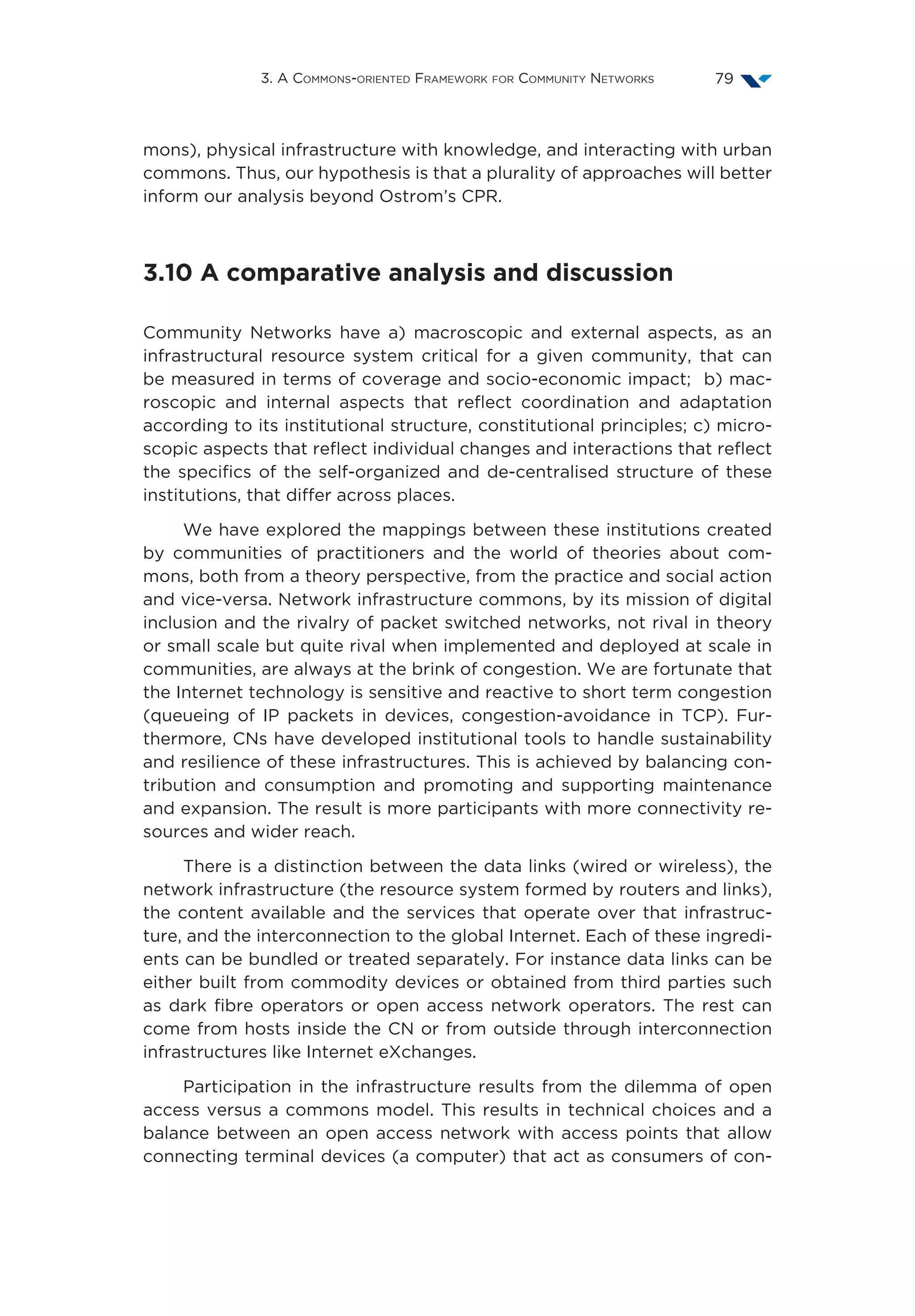 3. A Commons-oriented Framework for Community Networks 79
mons), physical infrastructure with knowledge, and interacting with urban
commons. Thus, our hypothesis is that a plurality of approaches will better
inform our analysis beyond Ostrom’s CPR.
3.10 A comparative analysis and discussion
Community Networks have a) macroscopic and external aspects, as an
infrastructural resource system critical for a given community, that can
be measured in terms of coverage and socio-economic impact; b) mac-
roscopic and internal aspects that reflect coordination and adaptation
according to its institutional structure, constitutional principles; c) micro-
scopic aspects that reflect individual changes and interactions that reflect
the specifics of the self-organized and de-centralised structure of these
institutions, that differ across places.
We have explored the mappings between these institutions created
by communities of practitioners and the world of theories about com-
mons, both from a theory perspective, from the practice and social action
and vice-versa. Network infrastructure commons, by its mission of digital
inclusion and the rivalry of packet switched networks, not rival in theory
or small scale but quite rival when implemented and deployed at scale in
communities, are always at the brink of congestion. We are fortunate that
the Internet technology is sensitive and reactive to short term congestion
(queueing of IP packets in devices, congestion-avoidance in TCP). Fur-
thermore, CNs have developed institutional tools to handle sustainability
and resilience of these infrastructures. This is achieved by balancing con-
tribution and consumption and promoting and supporting maintenance
and expansion. The result is more participants with more connectivity re-
sources and wider reach.
There is a distinction between the data links (wired or wireless), the
network infrastructure (the resource system formed by routers and links),
the content available and the services that operate over that infrastruc-
ture, and the interconnection to the global Internet. Each of these ingredi-
ents can be bundled or treated separately. For instance data links can be
either built from commodity devices or obtained from third parties such
as dark fibre operators or open access network operators. The rest can
come from hosts inside the CN or from outside through interconnection
infrastructures like Internet eXchanges.
Participation in the infrastructure results from the dilemma of open
access versus a commons model. This results in technical choices and a
balance between an open access network with access points that allow
connecting terminal devices (a computer) that act as consumers of con-
 