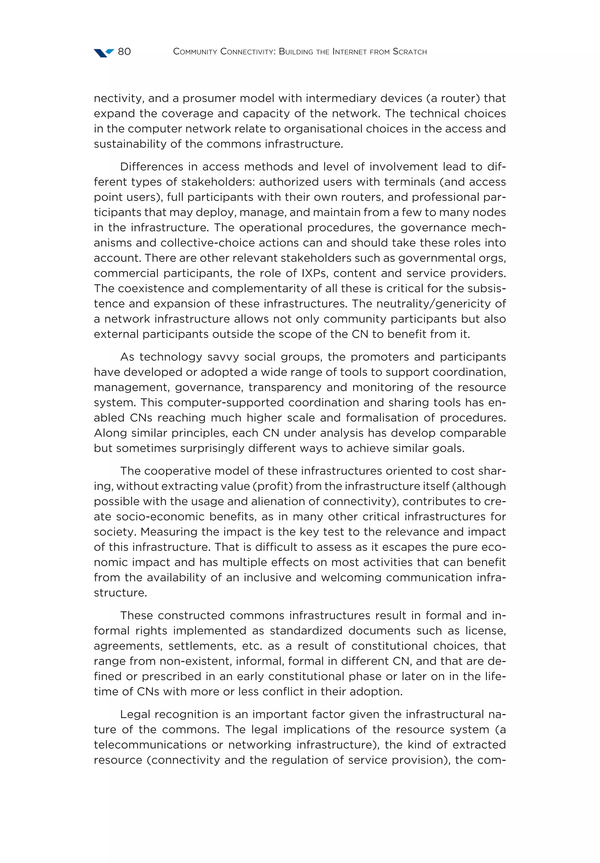 Community Connectivity: Building the Internet from Scratch80
nectivity, and a prosumer model with intermediary devices (a router) that
expand the coverage and capacity of the network. The technical choices
in the computer network relate to organisational choices in the access and
sustainability of the commons infrastructure.
Differences in access methods and level of involvement lead to dif-
ferent types of stakeholders: authorized users with terminals (and access
point users), full participants with their own routers, and professional par-
ticipants that may deploy, manage, and maintain from a few to many nodes
in the infrastructure. The operational procedures, the governance mech-
anisms and collective-choice actions can and should take these roles into
account. There are other relevant stakeholders such as governmental orgs,
commercial participants, the role of IXPs, content and service providers.
The coexistence and complementarity of all these is critical for the subsis-
tence and expansion of these infrastructures. The neutrality/genericity of
a network infrastructure allows not only community participants but also
external participants outside the scope of the CN to benefit from it.
As technology savvy social groups, the promoters and participants
have developed or adopted a wide range of tools to support coordination,
management, governance, transparency and monitoring of the resource
system. This computer-supported coordination and sharing tools has en-
abled CNs reaching much higher scale and formalisation of procedures.
Along similar principles, each CN under analysis has develop comparable
but sometimes surprisingly different ways to achieve similar goals.
The cooperative model of these infrastructures oriented to cost shar-
ing, without extracting value (profit) from the infrastructure itself (although
possible with the usage and alienation of connectivity), contributes to cre-
ate socio-economic benefits, as in many other critical infrastructures for
society. Measuring the impact is the key test to the relevance and impact
of this infrastructure. That is difficult to assess as it escapes the pure eco-
nomic impact and has multiple effects on most activities that can benefit
from the availability of an inclusive and welcoming communication infra-
structure.
These constructed commons infrastructures result in formal and in-
formal rights implemented as standardized documents such as license,
agreements, settlements, etc. as a result of constitutional choices, that
range from non-existent, informal, formal in different CN, and that are de-
fined or prescribed in an early constitutional phase or later on in the life-
time of CNs with more or less conflict in their adoption.
Legal recognition is an important factor given the infrastructural na-
ture of the commons. The legal implications of the resource system (a
telecommunications or networking infrastructure), the kind of extracted
resource (connectivity and the regulation of service provision), the com-
 