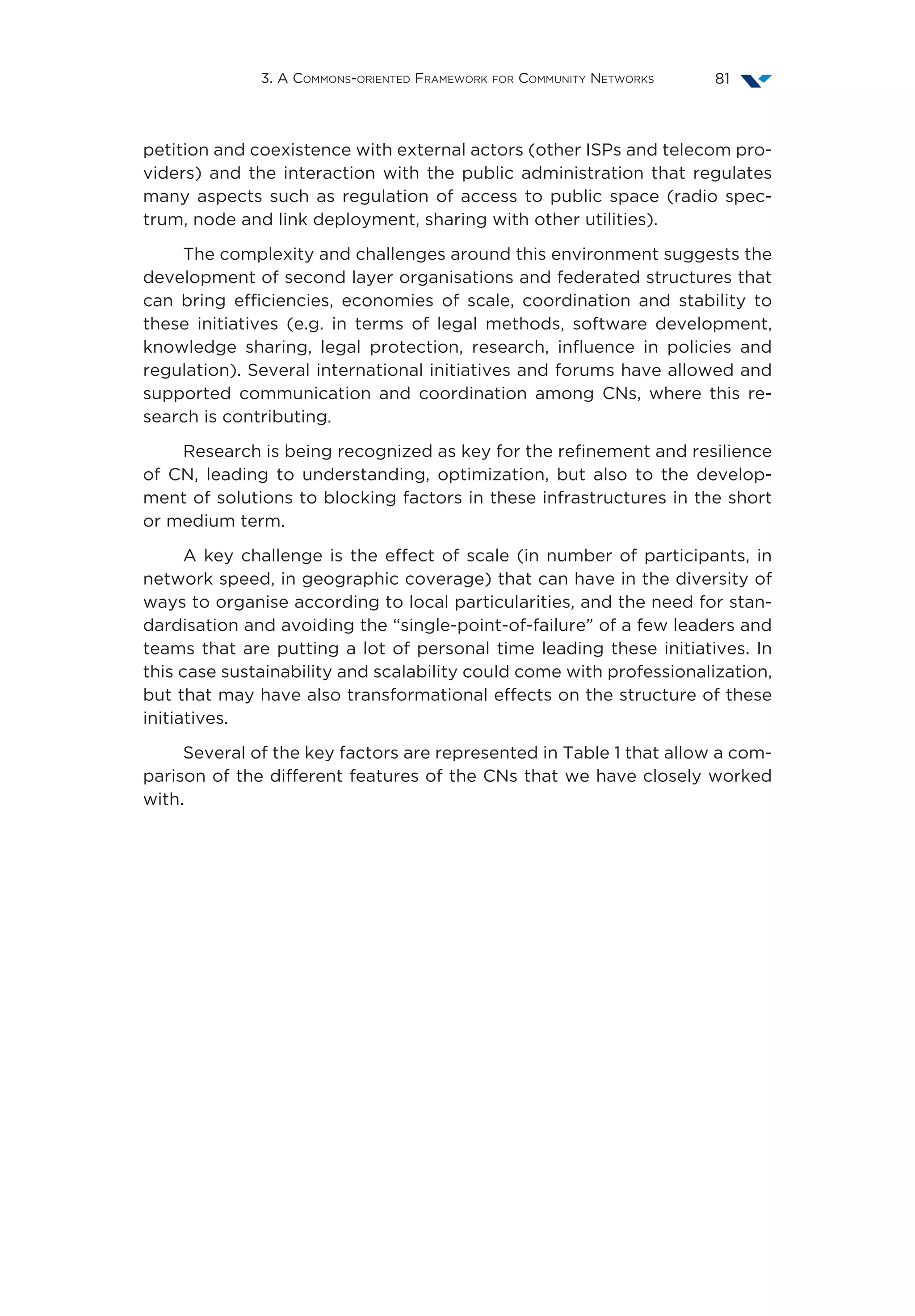 3. A Commons-oriented Framework for Community Networks 81
petition and coexistence with external actors (other ISPs and telecom pro-
viders) and the interaction with the public administration that regulates
many aspects such as regulation of access to public space (radio spec-
trum, node and link deployment, sharing with other utilities).
The complexity and challenges around this environment suggests the
development of second layer organisations and federated structures that
can bring efficiencies, economies of scale, coordination and stability to
these initiatives (e.g. in terms of legal methods, software development,
knowledge sharing, legal protection, research, influence in policies and
regulation). Several international initiatives and forums have allowed and
supported communication and coordination among CNs, where this re-
search is contributing.
Research is being recognized as key for the refinement and resilience
of CN, leading to understanding, optimization, but also to the develop-
ment of solutions to blocking factors in these infrastructures in the short
or medium term.
A key challenge is the effect of scale (in number of participants, in
network speed, in geographic coverage) that can have in the diversity of
ways to organise according to local particularities, and the need for stan-
dardisation and avoiding the “single-point-of-failure” of a few leaders and
teams that are putting a lot of personal time leading these initiatives. In
this case sustainability and scalability could come with professionalization,
but that may have also transformational effects on the structure of these
initiatives.
Several of the key factors are represented in Table 1 that allow a com-
parison of the different features of the CNs that we have closely worked
with.
 
