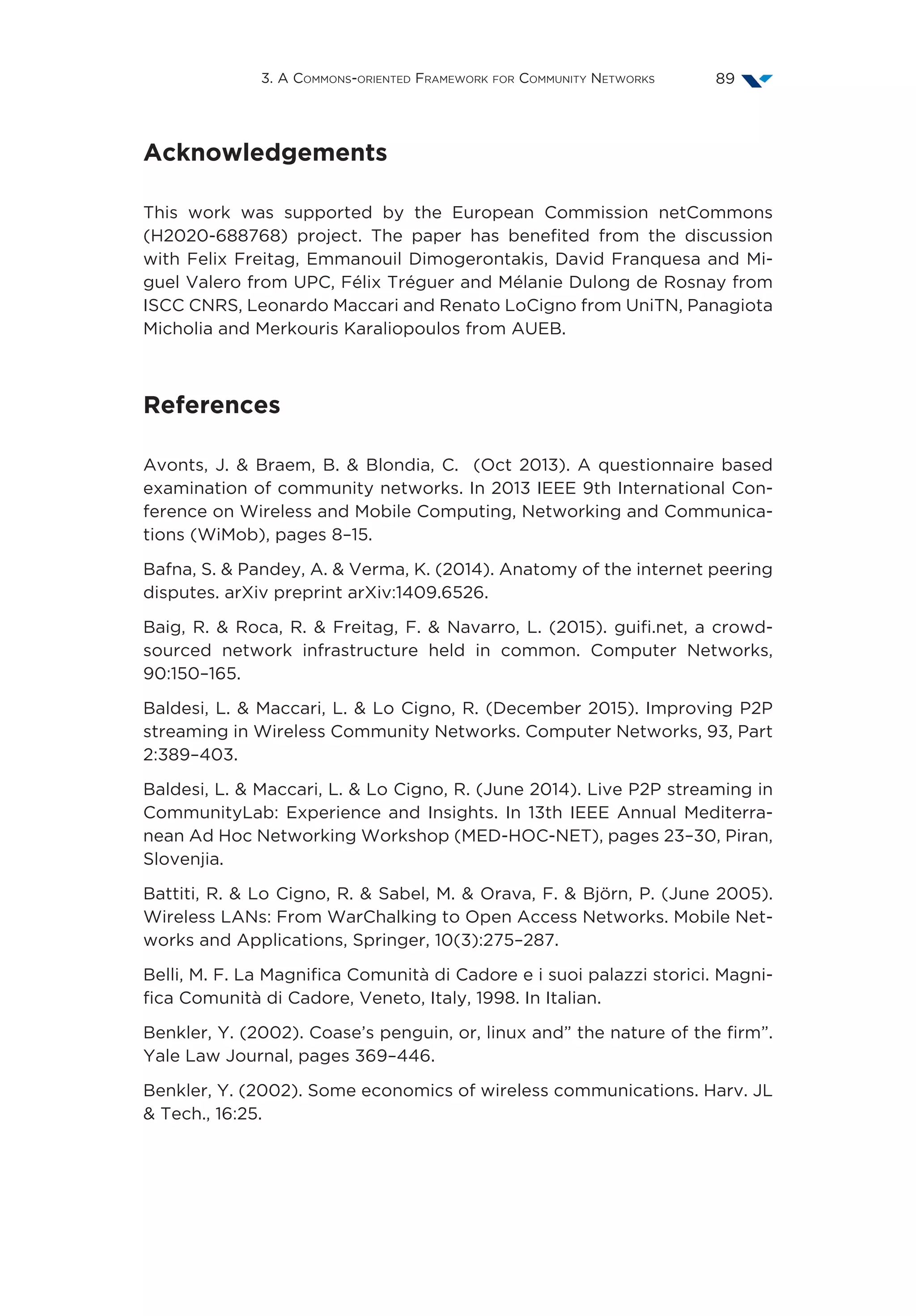 3. A Commons-oriented Framework for Community Networks 89
Acknowledgements
This work was supported by the European Commission netCommons
(H2020-688768) project. The paper has benefited from the discussion
with Felix Freitag, Emmanouil Dimogerontakis, David Franquesa and Mi-
guel Valero from UPC, Félix Tréguer and Mélanie Dulong de Rosnay from
ISCC CNRS, Leonardo Maccari and Renato LoCigno from UniTN, Panagiota
Micholia and Merkouris Karaliopoulos from AUEB.
References
Avonts, J.  Braem, B.  Blondia, C. (Oct 2013). A questionnaire based
examination of community networks. In 2013 IEEE 9th International Con-
ference on Wireless and Mobile Computing, Networking and Communica-
tions (WiMob), pages 8–15.
Bafna, S.  Pandey, A.  Verma, K. (2014). Anatomy of the internet peering
disputes. arXiv preprint arXiv:1409.6526.
Baig, R.  Roca, R.  Freitag, F.  Navarro, L. (2015). guifi.net, a crowd-
sourced network infrastructure held in common. Computer Networks,
90:150–165.
Baldesi, L.  Maccari, L.  Lo Cigno, R. (December 2015). Improving P2P
streaming in Wireless Community Networks. Computer Networks, 93, Part
2:389–403.
Baldesi, L.  Maccari, L.  Lo Cigno, R. (June 2014). Live P2P streaming in
CommunityLab: Experience and Insights. In 13th IEEE Annual Mediterra-
nean Ad Hoc Networking Workshop (MED-HOC-NET), pages 23–30, Piran,
Slovenjia.
Battiti, R.  Lo Cigno, R.  Sabel, M.  Orava, F.  Björn, P. (June 2005).
Wireless LANs: From WarChalking to Open Access Networks. Mobile Net-
works and Applications, Springer, 10(3):275–287.
Belli, M. F. La Magnifica Comunità di Cadore e i suoi palazzi storici. Magni-
fica Comunità di Cadore, Veneto, Italy, 1998. In Italian.
Benkler, Y. (2002). Coase’s penguin, or, linux and” the nature of the firm”.
Yale Law Journal, pages 369–446.
Benkler, Y. (2002). Some economics of wireless communications. Harv. JL
 Tech., 16:25.
 