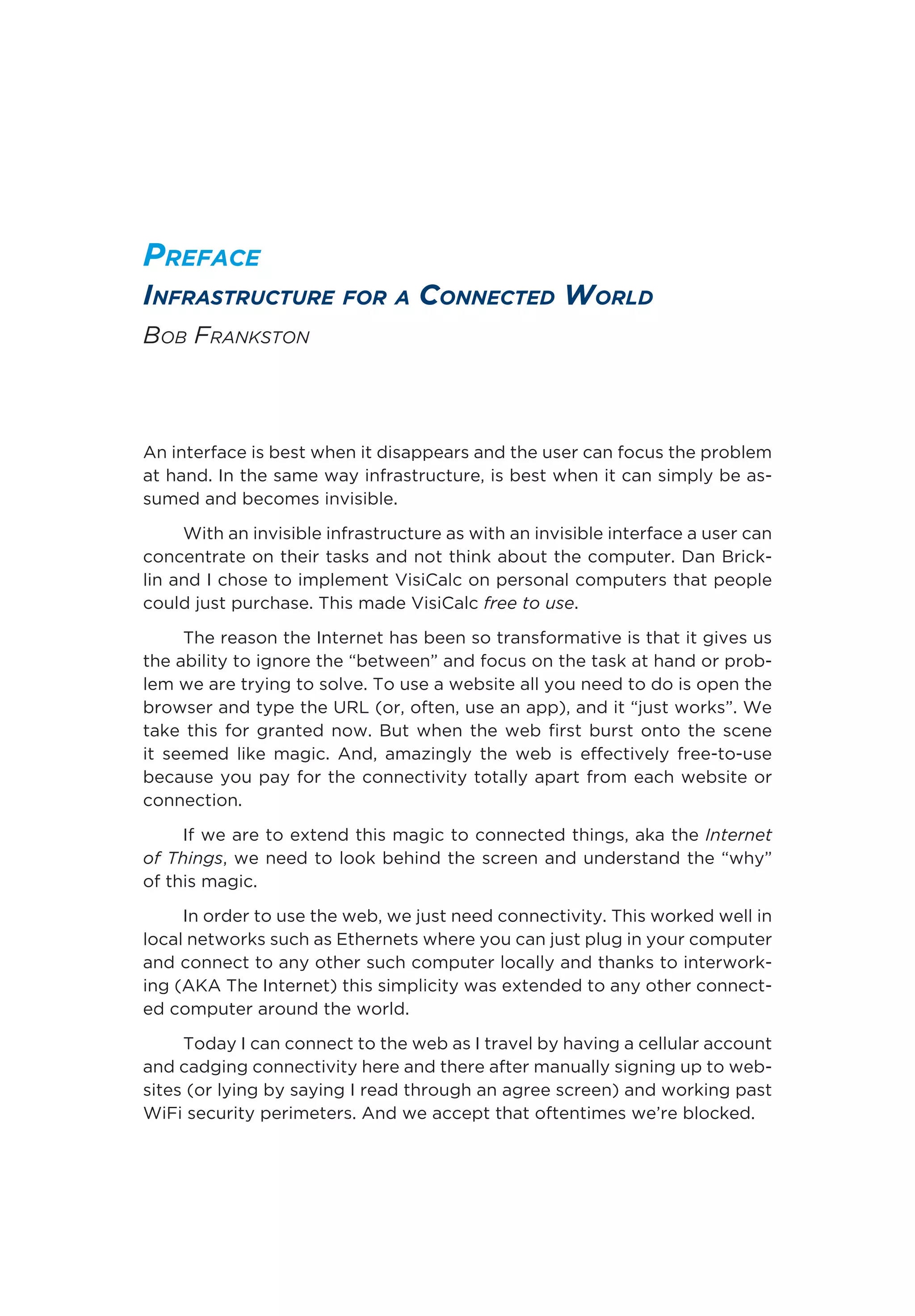 Preface
Infrastructure for a Connected World
Bob Frankston
An interface is best when it disappears and the user can focus the problem
at hand. In the same way infrastructure, is best when it can simply be as-
sumed and becomes invisible.
With an invisible infrastructure as with an invisible interface a user can
concentrate on their tasks and not think about the computer. Dan Brick-
lin and I chose to implement VisiCalc on personal computers that people
could just purchase. This made VisiCalc free to use.
The reason the Internet has been so transformative is that it gives us
the ability to ignore the “between” and focus on the task at hand or prob-
lem we are trying to solve. To use a website all you need to do is open the
browser and type the URL (or, often, use an app), and it “just works”. We
take this for granted now. But when the web first burst onto the scene
it seemed like magic. And, amazingly the web is effectively free-to-use
because you pay for the connectivity totally apart from each website or
connection.
If we are to extend this magic to connected things, aka the Internet
of Things, we need to look behind the screen and understand the “why”
of this magic.
In order to use the web, we just need connectivity. This worked well in
local networks such as Ethernets where you can just plug in your computer
and connect to any other such computer locally and thanks to interwork-
ing (AKA The Internet) this simplicity was extended to any other connect-
ed computer around the world.
Today I can connect to the web as I travel by having a cellular account
and cadging connectivity here and there after manually signing up to web-
sites (or lying by saying I read through an agree screen) and working past
WiFi security perimeters. And we accept that oftentimes we’re blocked.
 