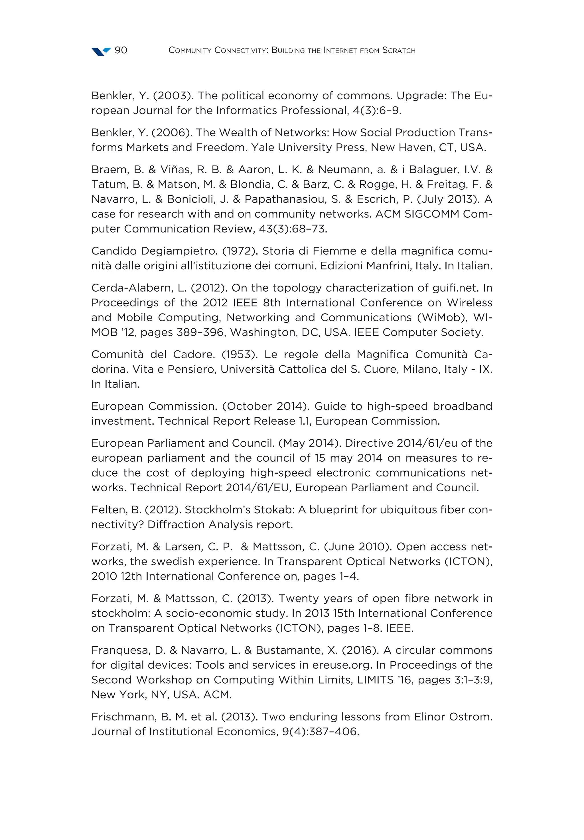Community Connectivity: Building the Internet from Scratch90
Benkler, Y. (2003). The political economy of commons. Upgrade: The Eu-
ropean Journal for the Informatics Professional, 4(3):6–9.
Benkler, Y. (2006). The Wealth of Networks: How Social Production Trans-
forms Markets and Freedom. Yale University Press, New Haven, CT, USA.
Braem, B.  Viñas, R. B.  Aaron, L. K.  Neumann, a.  i Balaguer, I.V. 
Tatum, B.  Matson, M.  Blondia, C.  Barz, C.  Rogge, H.  Freitag, F. 
Navarro, L.  Bonicioli, J.  Papathanasiou, S.  Escrich, P. (July 2013). A
case for research with and on community networks. ACM SIGCOMM Com-
puter Communication Review, 43(3):68–73.
Candido Degiampietro. (1972). Storia di Fiemme e della magnifica comu-
nità dalle origini all’istituzione dei comuni. Edizioni Manfrini, Italy. In Italian.
Cerda-Alabern, L. (2012). On the topology characterization of guifi.net. In
Proceedings of the 2012 IEEE 8th International Conference on Wireless
and Mobile Computing, Networking and Communications (WiMob), WI-
MOB ’12, pages 389–396, Washington, DC, USA. IEEE Computer Society.
Comunità del Cadore. (1953). Le regole della Magnifica Comunità Ca-
dorina. Vita e Pensiero, Università Cattolica del S. Cuore, Milano, Italy - IX.
In Italian.
European Commission. (October 2014). Guide to high-speed broadband
investment. Technical Report Release 1.1, European Commission.
European Parliament and Council. (May 2014). Directive 2014/61/eu of the
european parliament and the council of 15 may 2014 on measures to re-
duce the cost of deploying high-speed electronic communications net-
works. Technical Report 2014/61/EU, European Parliament and Council.
Felten, B. (2012). Stockholm’s Stokab: A blueprint for ubiquitous fiber con-
nectivity? Diffraction Analysis report.
Forzati, M.  Larsen, C. P.  Mattsson, C. (June 2010). Open access net-
works, the swedish experience. In Transparent Optical Networks (ICTON),
2010 12th International Conference on, pages 1–4.
Forzati, M.  Mattsson, C. (2013). Twenty years of open fibre network in
stockholm: A socio-economic study. In 2013 15th International Conference
on Transparent Optical Networks (ICTON), pages 1–8. IEEE.
Franquesa, D.  Navarro, L.  Bustamante, X. (2016). A circular commons
for digital devices: Tools and services in ereuse.org. In Proceedings of the
Second Workshop on Computing Within Limits, LIMITS ’16, pages 3:1–3:9,
New York, NY, USA. ACM.
Frischmann, B. M. et al. (2013). Two enduring lessons from Elinor Ostrom.
Journal of Institutional Economics, 9(4):387–406.
 