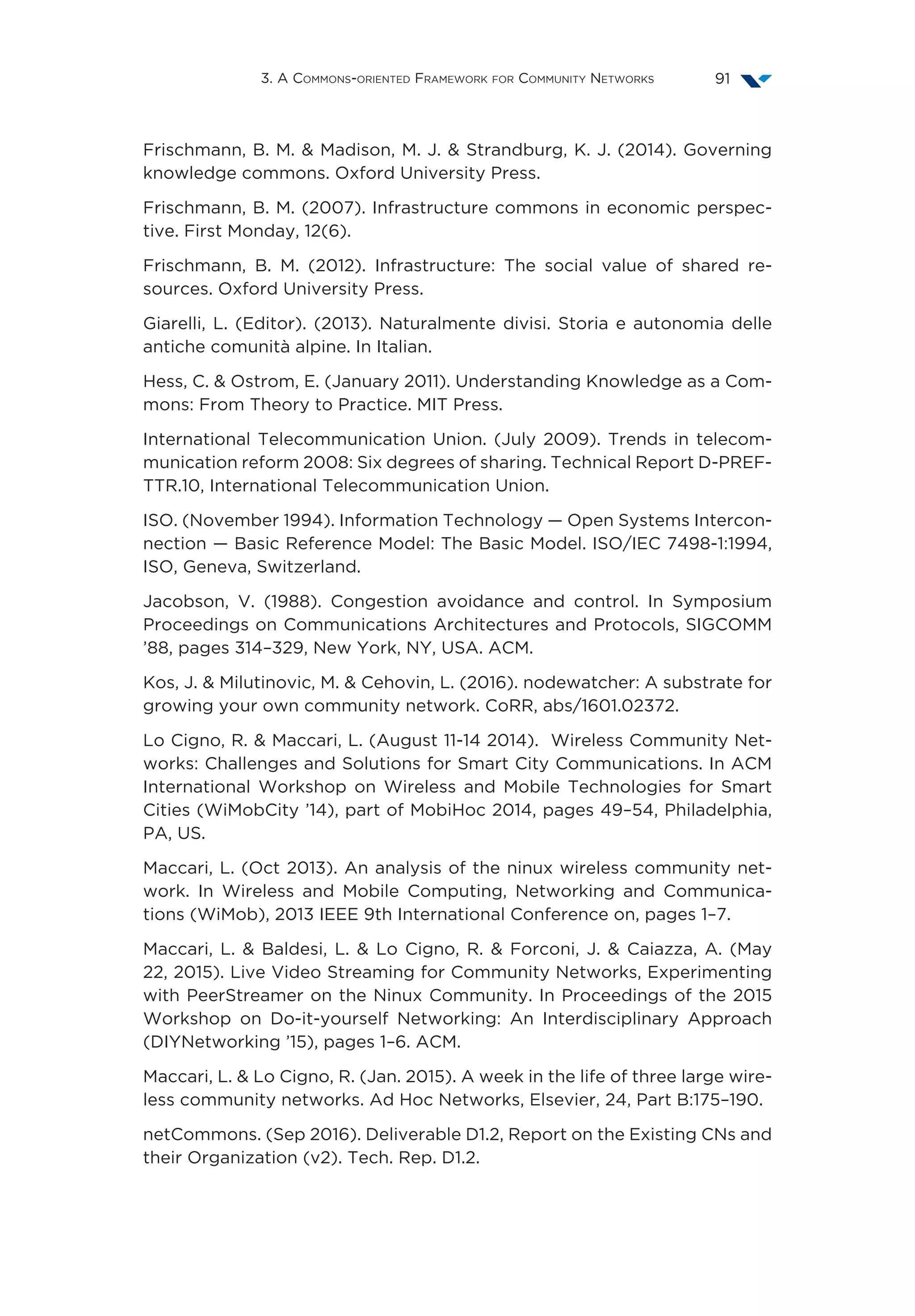 3. A Commons-oriented Framework for Community Networks 91
Frischmann, B. M.  Madison, M. J.  Strandburg, K. J. (2014). Governing
knowledge commons. Oxford University Press.
Frischmann, B. M. (2007). Infrastructure commons in economic perspec-
tive. First Monday, 12(6).
Frischmann, B. M. (2012). Infrastructure: The social value of shared re-
sources. Oxford University Press.
Giarelli, L. (Editor). (2013). Naturalmente divisi. Storia e autonomia delle
antiche comunità alpine. In Italian.
Hess, C.  Ostrom, E. (January 2011). Understanding Knowledge as a Com-
mons: From Theory to Practice. MIT Press.
International Telecommunication Union. (July 2009). Trends in telecom-
munication reform 2008: Six degrees of sharing. Technical Report D-PREF-
TTR.10, International Telecommunication Union.
ISO. (November 1994). Information Technology — Open Systems Intercon-
nection — Basic Reference Model: The Basic Model. ISO/IEC 7498-1:1994,
ISO, Geneva, Switzerland.
Jacobson, V. (1988). Congestion avoidance and control. In Symposium
Proceedings on Communications Architectures and Protocols, SIGCOMM
’88, pages 314–329, New York, NY, USA. ACM.
Kos, J.  Milutinovic, M.  Cehovin, L. (2016). nodewatcher: A substrate for
growing your own community network. CoRR, abs/1601.02372.
Lo Cigno, R.  Maccari, L. (August 11-14 2014). Wireless Community Net-
works: Challenges and Solutions for Smart City Communications. In ACM
International Workshop on Wireless and Mobile Technologies for Smart
Cities (WiMobCity ’14), part of MobiHoc 2014, pages 49–54, Philadelphia,
PA, US.
Maccari, L. (Oct 2013). An analysis of the ninux wireless community net-
work. In Wireless and Mobile Computing, Networking and Communica-
tions (WiMob), 2013 IEEE 9th International Conference on, pages 1–7.
Maccari, L.  Baldesi, L.  Lo Cigno, R.  Forconi, J.  Caiazza, A. (May
22, 2015). Live Video Streaming for Community Networks, Experimenting
with PeerStreamer on the Ninux Community. In Proceedings of the 2015
Workshop on Do-it-yourself Networking: An Interdisciplinary Approach
(DIYNetworking ’15), pages 1–6. ACM.
Maccari, L.  Lo Cigno, R. (Jan. 2015). A week in the life of three large wire-
less community networks. Ad Hoc Networks, Elsevier, 24, Part B:175–190.
netCommons. (Sep 2016). Deliverable D1.2, Report on the Existing CNs and
their Organization (v2). Tech. Rep. D1.2.
 