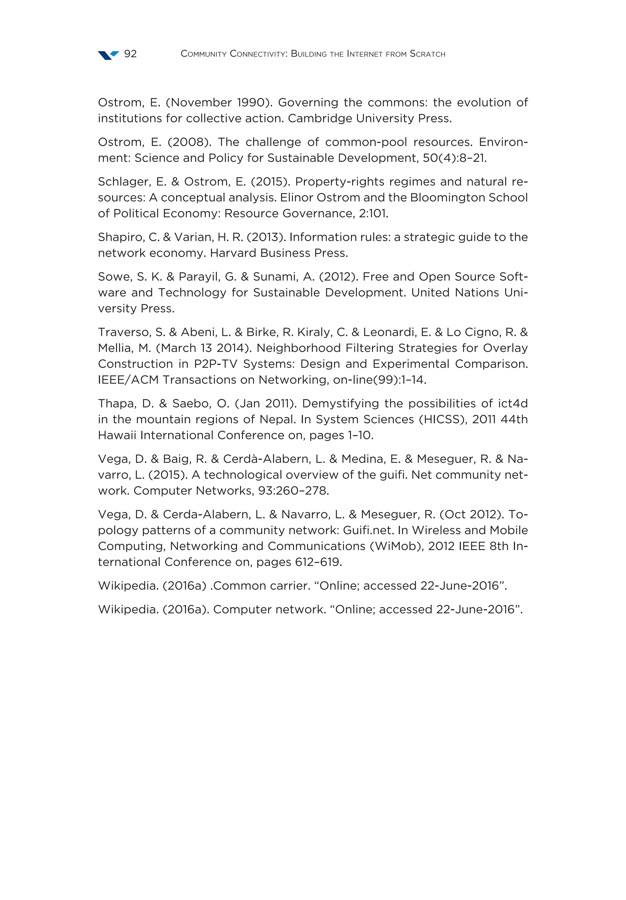 Community Connectivity: Building the Internet from Scratch92
Ostrom, E. (November 1990). Governing the commons: the evolution of
institutions for collective action. Cambridge University Press.
Ostrom, E. (2008). The challenge of common-pool resources. Environ-
ment: Science and Policy for Sustainable Development, 50(4):8–21.
Schlager, E.  Ostrom, E. (2015). Property-rights regimes and natural re-
sources: A conceptual analysis. Elinor Ostrom and the Bloomington School
of Political Economy: Resource Governance, 2:101.
Shapiro, C.  Varian, H. R. (2013). Information rules: a strategic guide to the
network economy. Harvard Business Press.
Sowe, S. K.  Parayil, G.  Sunami, A. (2012). Free and Open Source Soft-
ware and Technology for Sustainable Development. United Nations Uni-
versity Press.
Traverso, S.  Abeni, L.  Birke, R. Kiraly, C.  Leonardi, E.  Lo Cigno, R. 
Mellia, M. (March 13 2014). Neighborhood Filtering Strategies for Overlay
Construction in P2P-TV Systems: Design and Experimental Comparison.
IEEE/ACM Transactions on Networking, on-line(99):1–14.
Thapa, D.  Saebo, O. (Jan 2011). Demystifying the possibilities of ict4d
in the mountain regions of Nepal. In System Sciences (HICSS), 2011 44th
Hawaii International Conference on, pages 1–10.
Vega, D.  Baig, R.  Cerdà-Alabern, L.  Medina, E.  Meseguer, R.  Na-
varro, L. (2015). A technological overview of the guifi. Net community net-
work. Computer Networks, 93:260–278.
Vega, D.  Cerda-Alabern, L.  Navarro, L.  Meseguer, R. (Oct 2012). To-
pology patterns of a community network: Guifi.net. In Wireless and Mobile
Computing, Networking and Communications (WiMob), 2012 IEEE 8th In-
ternational Conference on, pages 612–619.
Wikipedia. (2016a) .Common carrier. “Online; accessed 22-June-2016”.
Wikipedia. (2016a). Computer network. “Online; accessed 22-June-2016”.
 