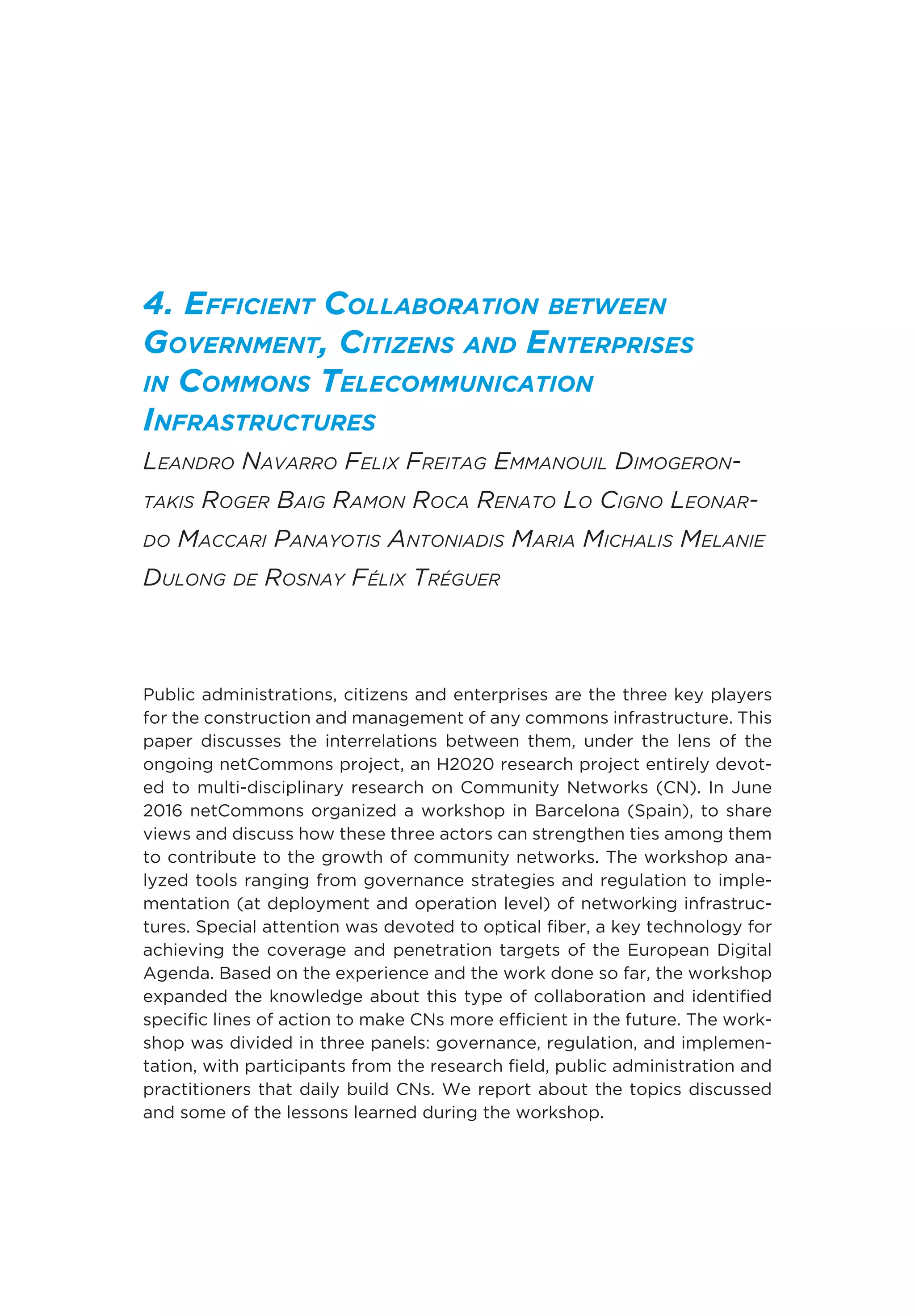 4. Efficient Collaboration between
Government, Citizens and Enterprises
in Commons Telecommunication
Infrastructures
Leandro Navarro Felix Freitag Emmanouil Dimogeron-
takis Roger Baig Ramon Roca Renato Lo Cigno Leonar-
do Maccari Panayotis Antoniadis Maria Michalis Melanie
Dulong de Rosnay Félix Tréguer
Public administrations, citizens and enterprises are the three key players
for the construction and management of any commons infrastructure. This
paper discusses the interrelations between them, under the lens of the
ongoing netCommons project, an H2020 research project entirely devot-
ed to multi-disciplinary research on Community Networks (CN). In June
2016 netCommons organized a workshop in Barcelona (Spain), to share
views and discuss how these three actors can strengthen ties among them
to contribute to the growth of community networks. The workshop ana-
lyzed tools ranging from governance strategies and regulation to imple-
mentation (at deployment and operation level) of networking infrastruc-
tures. Special attention was devoted to optical fiber, a key technology for
achieving the coverage and penetration targets of the European Digital
Agenda. Based on the experience and the work done so far, the workshop
expanded the knowledge about this type of collaboration and identified
specific lines of action to make CNs more efficient in the future. The work-
shop was divided in three panels: governance, regulation, and implemen-
tation, with participants from the research field, public administration and
practitioners that daily build CNs. We report about the topics discussed
and some of the lessons learned during the workshop.
 