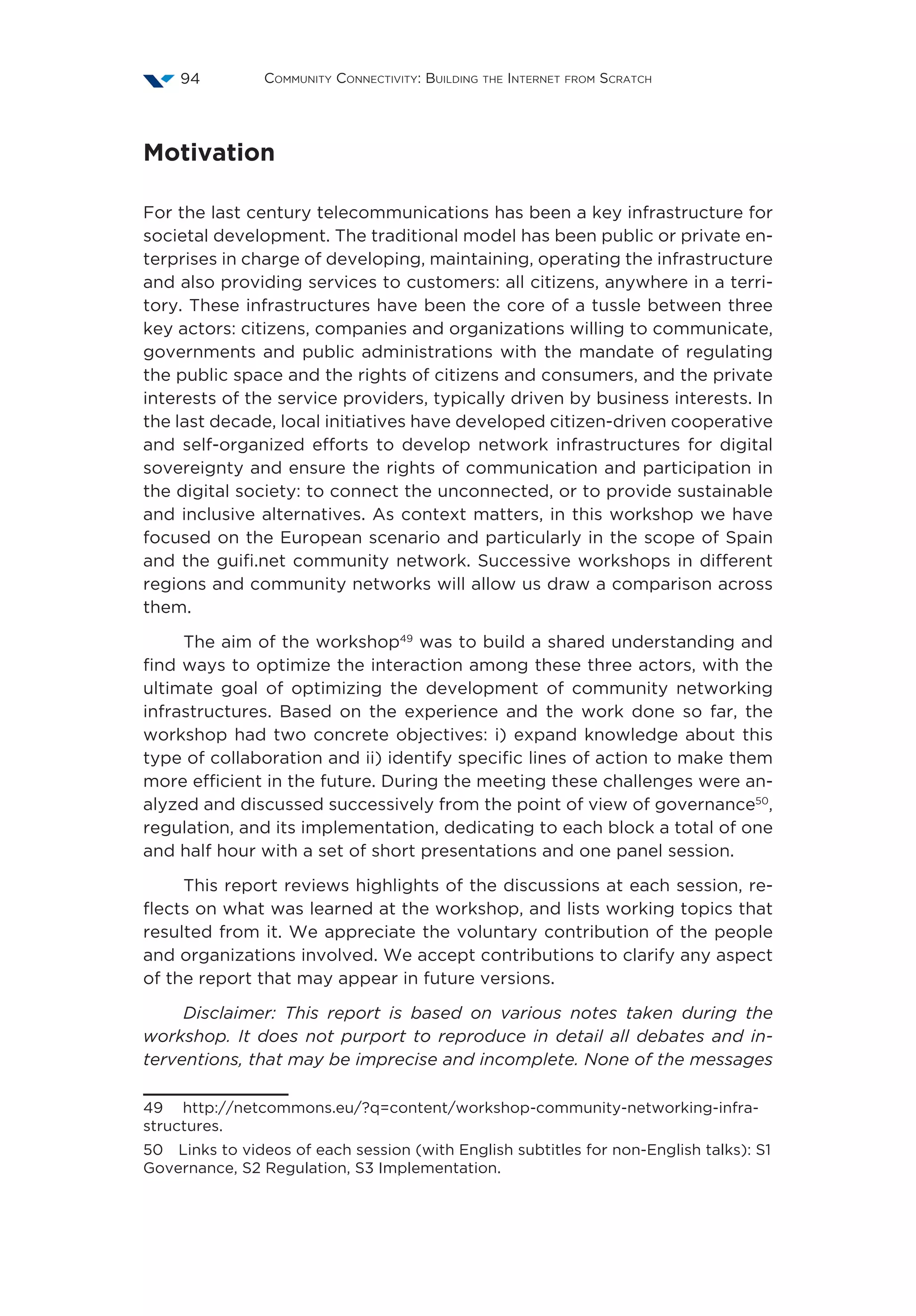 Community Connectivity: Building the Internet from Scratch94
Motivation
For the last century telecommunications has been a key infrastructure for
societal development. The traditional model has been public or private en-
terprises in charge of developing, maintaining, operating the infrastructure
and also providing services to customers: all citizens, anywhere in a terri-
tory. These infrastructures have been the core of a tussle between three
key actors: citizens, companies and organizations willing to communicate,
governments and public administrations with the mandate of regulating
the public space and the rights of citizens and consumers, and the private
interests of the service providers, typically driven by business interests. In
the last decade, local initiatives have developed citizen-driven cooperative
and self-organized efforts to develop network infrastructures for digital
sovereignty and ensure the rights of communication and participation in
the digital society: to connect the unconnected, or to provide sustainable
and inclusive alternatives. As context matters, in this workshop we have
focused on the European scenario and particularly in the scope of Spain
and the guifi.net community network. Successive workshops in different
regions and community networks will allow us draw a comparison across
them.
The aim of the workshop49
was to build a shared understanding and
find ways to optimize the interaction among these three actors, with the
ultimate goal of optimizing the development of community networking
infrastructures. Based on the experience and the work done so far, the
workshop had two concrete objectives: i) expand knowledge about this
type of collaboration and ii) identify specific lines of action to make them
more efficient in the future. During the meeting these challenges were an-
alyzed and discussed successively from the point of view of governance50
,
regulation, and its implementation, dedicating to each block a total of one
and half hour with a set of short presentations and one panel session.
This report reviews highlights of the discussions at each session, re-
flects on what was learned at the workshop, and lists working topics that
resulted from it. We appreciate the voluntary contribution of the people
and organizations involved. We accept contributions to clarify any aspect
of the report that may appear in future versions.
Disclaimer: This report is based on various notes taken during the
workshop. It does not purport to reproduce in detail all debates and in-
terventions, that may be imprecise and incomplete. None of the messages
49  http://netcommons.eu/?q=content/workshop-community-networking-infra-
structures.
50  Links to videos of each session (with English subtitles for non-English talks): S1
Governance, S2 Regulation, S3 Implementation.
 