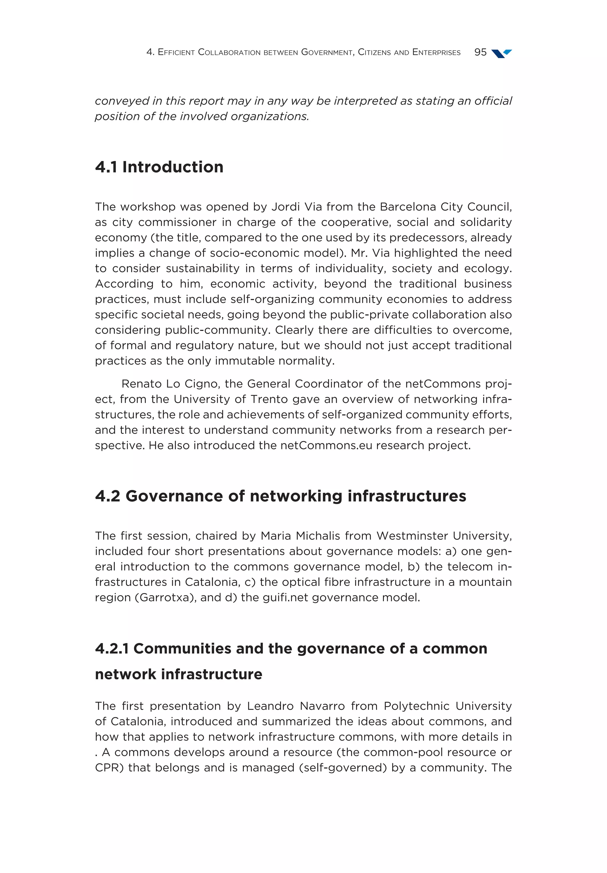4. Efficient Collaboration between Government, Citizens and Enterprises 95
conveyed in this report may in any way be interpreted as stating an official
position of the involved organizations.
4.1 Introduction
The workshop was opened by Jordi Via from the Barcelona City Council,
as city commissioner in charge of the cooperative, social and solidarity
economy (the title, compared to the one used by its predecessors, already
implies a change of socio-economic model). Mr. Via highlighted the need
to consider sustainability in terms of individuality, society and ecology.
According to him, economic activity, beyond the traditional business
practices, must include self-organizing community economies to address
specific societal needs, going beyond the public-private collaboration also
considering public-community. Clearly there are difficulties to overcome,
of formal and regulatory nature, but we should not just accept traditional
practices as the only immutable normality.
Renato Lo Cigno, the General Coordinator of the netCommons proj-
ect, from the University of Trento gave an overview of networking infra-
structures, the role and achievements of self-organized community efforts,
and the interest to understand community networks from a research per-
spective. He also introduced the netCommons.eu research project.
4.2 Governance of networking infrastructures
The first session, chaired by Maria Michalis from Westminster University,
included four short presentations about governance models: a) one gen-
eral introduction to the commons governance model, b) the telecom in-
frastructures in Catalonia, c) the optical fibre infrastructure in a mountain
region (Garrotxa), and d) the guifi.net governance model.
4.2.1 Communities and the governance of a common
network infrastructure
The first presentation by Leandro Navarro from Polytechnic University
of Catalonia, introduced and summarized the ideas about commons, and
how that applies to network infrastructure commons, with more details in
. A commons develops around a resource (the common-pool resource or
CPR) that belongs and is managed (self-governed) by a community. The
 