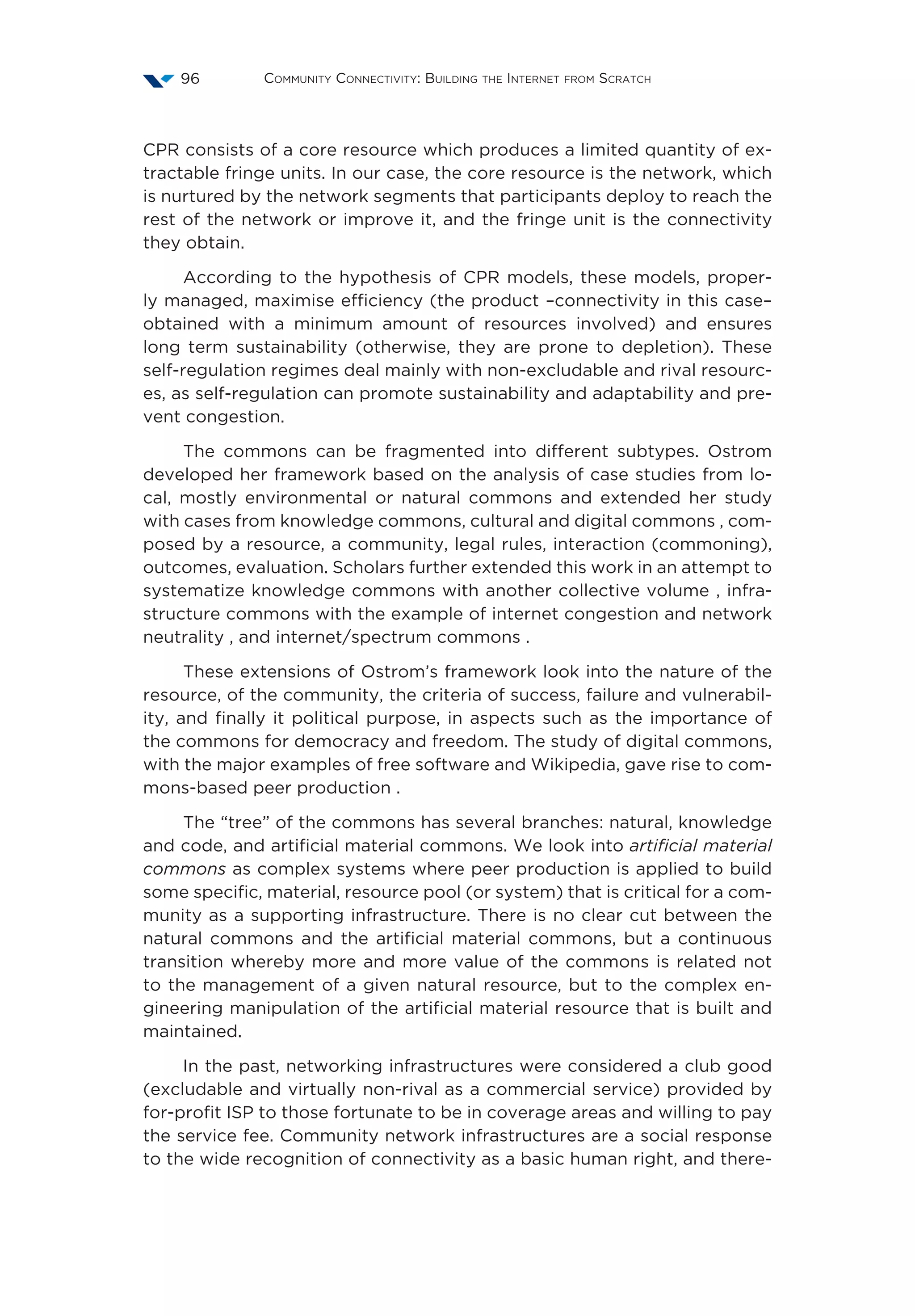 Community Connectivity: Building the Internet from Scratch96
CPR consists of a core resource which produces a limited quantity of ex-
tractable fringe units. In our case, the core resource is the network, which
is nurtured by the network segments that participants deploy to reach the
rest of the network or improve it, and the fringe unit is the connectivity
they obtain.
According to the hypothesis of CPR models, these models, proper-
ly managed, maximise efficiency (the product –connectivity in this case–
obtained with a minimum amount of resources involved) and ensures
long term sustainability (otherwise, they are prone to depletion). These
self-regulation regimes deal mainly with non-excludable and rival resourc-
es, as self-regulation can promote sustainability and adaptability and pre-
vent congestion.
The commons can be fragmented into different subtypes. Ostrom 
developed her framework based on the analysis of case studies from lo-
cal, mostly environmental or natural commons and extended her study
with cases from knowledge commons, cultural and digital commons , com-
posed by a resource, a community, legal rules, interaction (commoning),
outcomes, evaluation. Scholars further extended this work in an attempt to
systematize knowledge commons with another collective volume , infra-
structure commons with the example of internet congestion and network
neutrality , and internet/spectrum commons .
These extensions of Ostrom’s framework look into the nature of the
resource, of the community, the criteria of success, failure and vulnerabil-
ity, and finally it political purpose, in aspects such as the importance of
the commons for democracy and freedom. The study of digital commons,
with the major examples of free software and Wikipedia, gave rise to com-
mons-based peer production .
The “tree” of the commons has several branches: natural, knowledge
and code, and artificial material commons. We look into artificial material
commons as complex systems where peer production is applied to build
some specific, material, resource pool (or system) that is critical for a com-
munity as a supporting infrastructure. There is no clear cut between the
natural commons and the artificial material commons, but a continuous
transition whereby more and more value of the commons is related not
to the management of a given natural resource, but to the complex en-
gineering manipulation of the artificial material resource that is built and
maintained.
In the past, networking infrastructures were considered a club good
(excludable and virtually non-rival as a commercial service) provided by
for-profit ISP to those fortunate to be in coverage areas and willing to pay
the service fee. Community network infrastructures are a social response
to the wide recognition of connectivity as a basic human right, and there-
 