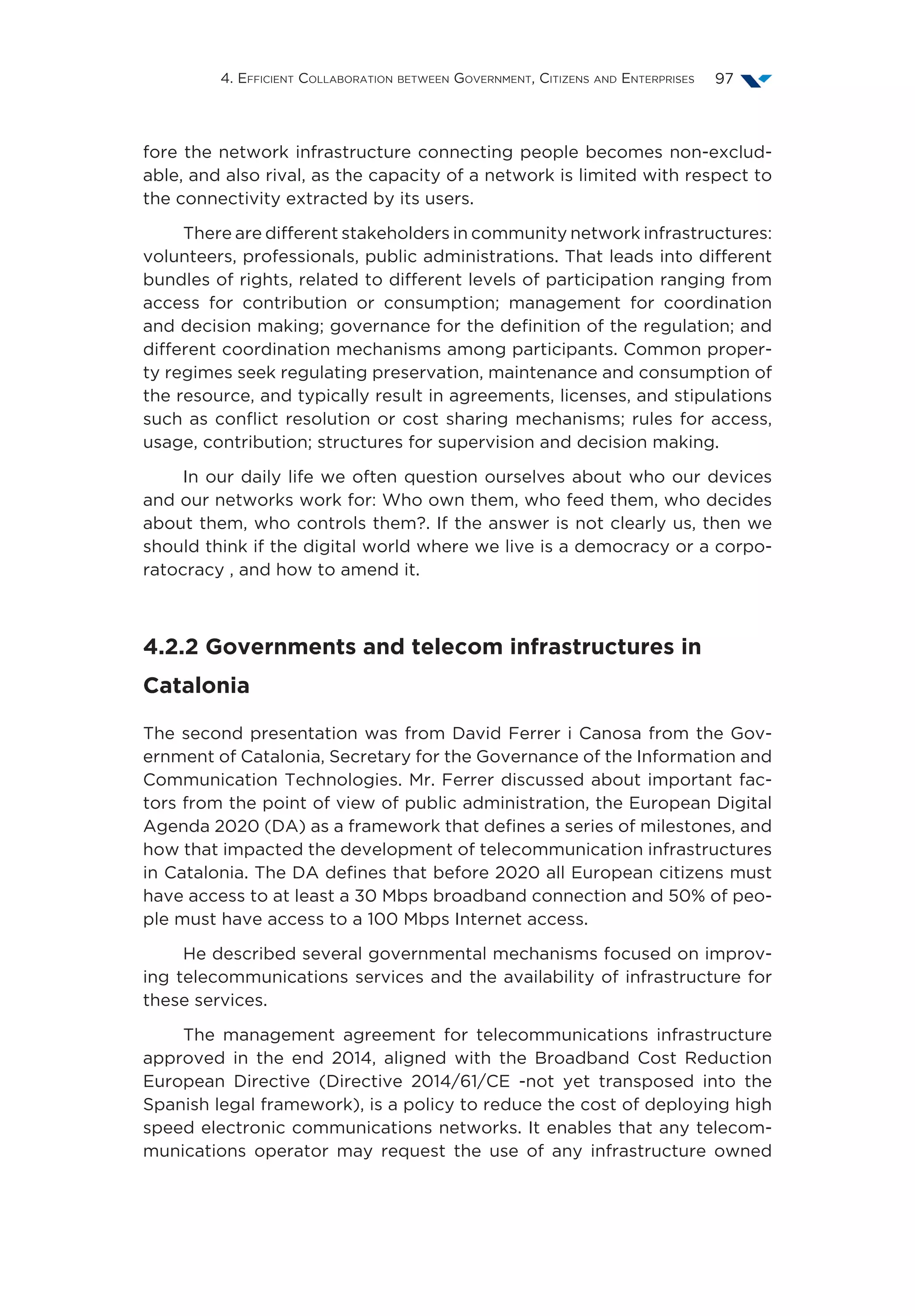 4. Efficient Collaboration between Government, Citizens and Enterprises 97
fore the network infrastructure connecting people becomes non-exclud-
able, and also rival, as the capacity of a network is limited with respect to
the connectivity extracted by its users.
There are different stakeholders in community network infrastructures:
volunteers, professionals, public administrations. That leads into different
bundles of rights, related to different levels of participation ranging from
access for contribution or consumption; management for coordination
and decision making; governance for the definition of the regulation; and
different coordination mechanisms among participants. Common proper-
ty regimes seek regulating preservation, maintenance and consumption of
the resource, and typically result in agreements, licenses, and stipulations
such as conflict resolution or cost sharing mechanisms; rules for access,
usage, contribution; structures for supervision and decision making.
In our daily life we often question ourselves about who our devices
and our networks work for: Who own them, who feed them, who decides
about them, who controls them?. If the answer is not clearly us, then we
should think if the digital world where we live is a democracy or a corpo-
ratocracy , and how to amend it.
4.2.2 Governments and telecom infrastructures in
Catalonia
The second presentation was from David Ferrer i Canosa from the Gov-
ernment of Catalonia, Secretary for the Governance of the Information and
Communication Technologies. Mr. Ferrer discussed about important fac-
tors from the point of view of public administration, the European Digital
Agenda 2020 (DA) as a framework that defines a series of milestones, and
how that impacted the development of telecommunication infrastructures
in Catalonia. The DA defines that before 2020 all European citizens must
have access to at least a 30 Mbps broadband connection and 50% of peo-
ple must have access to a 100 Mbps Internet access.
He described several governmental mechanisms focused on improv-
ing telecommunications services and the availability of infrastructure for
these services.
The management agreement for telecommunications infrastructure
approved in the end 2014, aligned with the Broadband Cost Reduction
European Directive (Directive 2014/61/CE -not yet transposed into the
Spanish legal framework), is a policy to reduce the cost of deploying high
speed electronic communications networks. It enables that any telecom-
munications operator may request the use of any infrastructure owned
 
