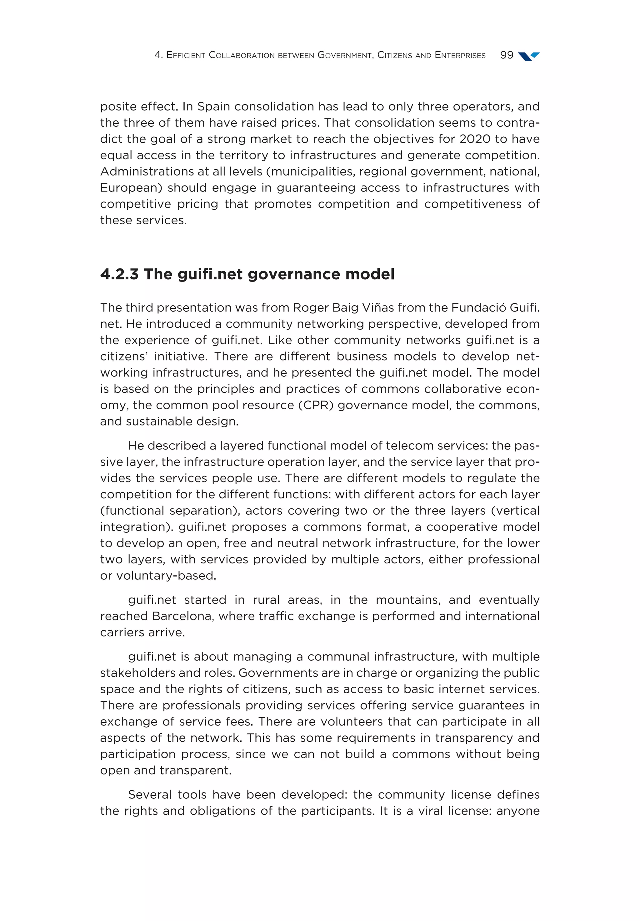 4. Efficient Collaboration between Government, Citizens and Enterprises 99
posite effect. In Spain consolidation has lead to only three operators, and
the three of them have raised prices. That consolidation seems to contra-
dict the goal of a strong market to reach the objectives for 2020 to have
equal access in the territory to infrastructures and generate competition.
Administrations at all levels (municipalities, regional government, national,
European) should engage in guaranteeing access to infrastructures with
competitive pricing that promotes competition and competitiveness of
these services.
4.2.3 The guifi.net governance model
The third presentation was from Roger Baig Viñas from the Fundació Guifi.
net. He introduced a community networking perspective, developed from
the experience of guifi.net. Like other community networks guifi.net is a
citizens’ initiative. There are different business models to develop net-
working infrastructures, and he presented the guifi.net model. The model
is based on the principles and practices of commons collaborative econ-
omy, the common pool resource (CPR) governance model, the commons,
and sustainable design.
He described a layered functional model of telecom services: the pas-
sive layer, the infrastructure operation layer, and the service layer that pro-
vides the services people use. There are different models to regulate the
competition for the different functions: with different actors for each layer
(functional separation), actors covering two or the three layers (vertical
integration). guifi.net proposes a commons format, a cooperative model
to develop an open, free and neutral network infrastructure, for the lower
two layers, with services provided by multiple actors, either professional
or voluntary-based.
guifi.net started in rural areas, in the mountains, and eventually
reached Barcelona, where traffic exchange is performed and international
carriers arrive.
guifi.net is about managing a communal infrastructure, with multiple
stakeholders and roles. Governments are in charge or organizing the public
space and the rights of citizens, such as access to basic internet services.
There are professionals providing services offering service guarantees in
exchange of service fees. There are volunteers that can participate in all
aspects of the network. This has some requirements in transparency and
participation process, since we can not build a commons without being
open and transparent.
Several tools have been developed: the community license defines
the rights and obligations of the participants. It is a viral license: anyone
 