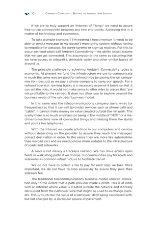 Community Connectivity: Building the Internet from Scratch10
If we are to truly support an “Internet of Things” we need to assure
free-to-use connectivity between any two end points. Achieving this is a
matter of technology and economics.
To take a simple example: if I’m wearing a heart monitor it needs to be
able to send a message to my doctor’s monitoring system without having
to negotiate for passage. No agree screens or sign-up routines. For this to
occur we need what I call Ambient Connectivity – the ability to just assume
that we can get connected. This assumption is the same as assuming that
we have access to sidewalks, drinkable water and other similar basics all
around us.
The principle challenge to achieving Ambient Connectivity today is
economic. At present we fund the infrastructure we use to communicate
in much the same way we paid for railroad trips by paying the rail compa-
nies for rides just as we pay a phone company to carry our speech. For a
railroad operator, owning tracks is a necessary expense it bears so that it
can sell the rides. It would not make sense to offer rides to places that “are
not profitable to the railroad. It does not allow you to explore beyond the
business needs of the railroads’ business model.
In this same way the telecommunications company owns wires (or
frequencies) so that it can sell (provide) services such as phone calls and
“cable”. It cannot make money on value created outside the network. This
is why there is so much emphasis on being in the middle of “M2M” or a ma-
chine-to-machine view of connected things and treating them like dumb
end points like telephones.
With the Internet we create solutions in our computers and devices
without depending on the provider to assure they reach the messages’
correct destination in order. In this sense they are more like automobiles
than railroad cars and we need policies more suitable to the infrastructure
of roads and sidewalks.
A road is not merely a trackless railroad. We can drive across open
fields or walk along paths if we choose. But communities pay for roads and
sidewalks as common infrastructure to facilitate transit.
We do not have to collect a fee to pay for each step we take. More
important, we do not have to stop passersby to assure they paid their
sidewalk fee.
The traditional telecommunications business model allowed innova-
tion only to the extent that a path-provider made a profit. This is at odds
with an Internet where value is created outside the network and is totally
decoupled from the particular wire that might be used to exchange pack-
ets. This is much like the value of a particular stroll being associated with,
but not charged by, a particular square of pavement.
 