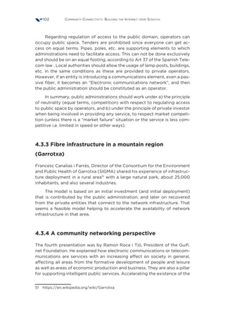 Community Connectivity: Building the Internet from Scratch102
Regarding regulation of access to the public domain, operators can
occupy public space. Tenders are prohibited since everyone can get ac-
cess on equal terms. Pipes, poles, etc. are supporting elements to which
administrations need to facilitate access. This can not be done exclusively
and should be on an equal footing, according to Art 37 of the Spanish Tele-
com law . Local authorities should allow the usage of lamp posts, buildings,
etc. in the same conditions as these are provided to private operators.
However, if an entity is introducing a communications element, even a pas-
sive fiber, it becomes an “Electronic communications network”, and then
the public administration should be constituted as an operator.
In summary, public administrations should work under a) the principle
of neutrality (equal terms, competition) with respect to regulating access
to public space by operators, and b) under the principle of private investor
when being involved in providing any service, to respect market competi-
tion (unless there is a “market failure” situation or the service is less com-
petitive i.e. limited in speed or other ways).
4.3.3 Fibre infrastructure in a mountain region
(Garrotxa)
Francesc Canalias i Farrés, Director of the Consortium for the Environment
and Public Health of Garrotxa (SIGMA) shared his experience of infrastruc-
ture deployment in a rural area51
with a large natural park, about 25,000
inhabitants, and also several industries.
The model is based on an initial investment (and initial deployment)
that is contributed by the public administration, and later on recovered
from the private entities that connect to the network infrastructure. That
seems a feasible model helping to accelerate the availability of network
infrastructure in that area.
4.3.4 A community networking perspective
The fourth presentation was by Ramon Roca i Tió, President of the Guifi.
net Foundation. He explained how electronic communications or telecom-
munications are services with an increasing effect on society in general,
affecting all areas from the formative development of people and leisure
as well as areas of economic production and business. They are also a pillar
for supporting intelligent public services. Accelerating the existence of the
51 https://en.wikipedia.org/wiki/Garrotxa
 