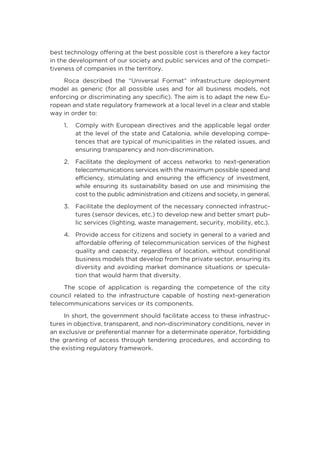 best technology offering at the best possible cost is therefore a key factor
in the development of our society and public services and of the competi-
tiveness of companies in the territory.
Roca described the “Universal Format” infrastructure deployment
model as generic (for all possible uses and for all business models, not
enforcing or discriminating any specific). The aim is to adapt the new Eu-
ropean and state regulatory framework at a local level in a clear and stable
way in order to:
1.	Comply with European directives and the applicable legal order
at the level of the state and Catalonia, while developing compe-
tences that are typical of municipalities in the related issues, and
ensuring transparency and non-discrimination.
2.	Facilitate the deployment of access networks to next-generation
telecommunications services with the maximum possible speed and
efficiency, stimulating and ensuring the efficiency of investment,
while ensuring its sustainability based on use and minimising the
cost to the public administration and citizens and society, in general.
3.	Facilitate the deployment of the necessary connected infrastruc-
tures (sensor devices, etc.) to develop new and better smart pub-
lic services (lighting, waste management, security, mobility, etc.).
4.	Provide access for citizens and society in general to a varied and
affordable offering of telecommunication services of the highest
quality and capacity, regardless of location, without conditional
business models that develop from the private sector, ensuring its
diversity and avoiding market dominance situations or specula-
tion that would harm that diversity.
The scope of application is regarding the competence of the city
council related to the infrastructure capable of hosting next-generation
telecommunications services or its components.
In short, the government should facilitate access to these infrastruc-
tures in objective, transparent, and non-discriminatory conditions, never in
an exclusive or preferential manner for a determinate operator, forbidding
the granting of access through tendering procedures, and according to
the existing regulatory framework.
 