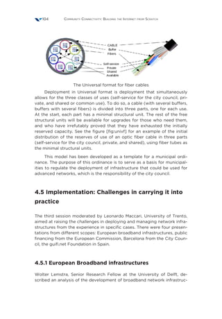 Community Connectivity: Building the Internet from Scratch104
The Universal format for fiber cables
Deployment in Universal format is deployment that simultaneously
allows for the three classes of uses (self-service for the city council, pri-
vate, and shared or common use). To do so, a cable (with several buffers,
buffers with several fibers) is divided into three parts, one for each use.
At the start, each part has a minimal structural unit. The rest of the free
structural units will be available for upgrades for those who need them,
and who have irrefutably proved that they have exhausted the initially
reserved capacity. See the figure [fig:univf] for an example of the initial
distribution of the reserves of use of an optic fiber cable in three parts
(self-service for the city council, private, and shared), using fiber tubes as
the minimal structural units.
This model has been developed as a template for a municipal ordi-
nance. The purpose of this ordinance is to serve as a basis for municipal-
ities to regulate the deployment of infrastructure that could be used for
advanced networks, which is the responsibility of the city council.
4.5 Implementation: Challenges in carrying it into
practice
The third session moderated by Leonardo Maccari, University of Trento,
aimed at raising the challenges in deploying and managing network infra-
structures from the experience in specific cases. There were four presen-
tations from different scopes: European broadband infrastructures, public
financing from the European Commission, Barcelona from the City Coun-
cil, the guifi.net Foundation in Spain.
4.5.1 European Broadband infrastructures
Wolter Lemstra, Senior Research Fellow at the University of Delft, de-
scribed an analysis of the development of broadband network infrastruc-
 