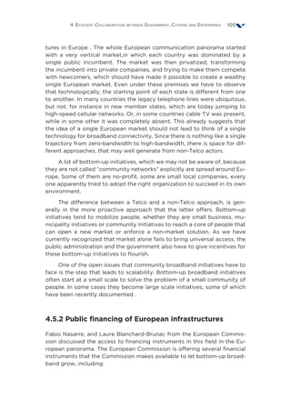 4. Efficient Collaboration between Government, Citizens and Enterprises 105
tures in Europe . The whole European communication panorama started
with a very vertical market,in which each country was dominated by a
single public incumbent. The market was then privatized, transforming
the incumbent into private companies, and trying to make them compete
with newcomers, which should have made it possible to create a wealthy
single European market. Even under these premises we have to observe
that technologically, the starting point of each state is different from one
to another. In many countries the legacy telephone lines were ubiquitous,
but not, for instance in new member states, which are today jumping to
high-speed cellular networks. Or, in some countries cable TV was present,
while in some other it was completely absent. This already suggests that
the idea of a single European market should not lead to think of a single
technology for broadband connectivity. Since there is nothing like a single
trajectory from zero-bandwidth to high-bandwidth, there is space for dif-
ferent approaches, that may well generate from non-Telco actors.
A lot of bottom-up initiatives, which we may not be aware of, because
they are not called “community networks” explicitly are spread around Eu-
rope. Some of them are no-profit, some are small local companies, every
one apparently tried to adopt the right organization to succeed in its own
environment.
The difference between a Telco and a non-Telco approach, is gen-
erally in the more proactive approach that the latter offers. Bottom-up
initiatives tend to mobilize people, whether they are small business, mu-
nicipality initiatives or community initiatives to reach a core of people that
can open a new market or enforce a non-market solution. As we have
currently recognized that market alone fails to bring universal access, the
public administration and the government also have to give incentives for
these bottom-up initiatives to flourish.
One of the open issues that community broadband initiatives have to
face is the step that leads to scalability. Bottom-up broadband initiatives
often start at a small scale to solve the problem of a small community of
people. In some cases they become large scale initiatives, some of which
have been recently documented .
4.5.2 Public financing of European infrastructures
Fabio Nasarre, and Laure Blanchard-Brunac from the European Commis-
sion discussed the access to financing instruments in this field in the Eu-
ropean panorama. The European Commission is offering several financial
instruments that the Commission makes available to let bottom-up broad-
band grow, including:
 