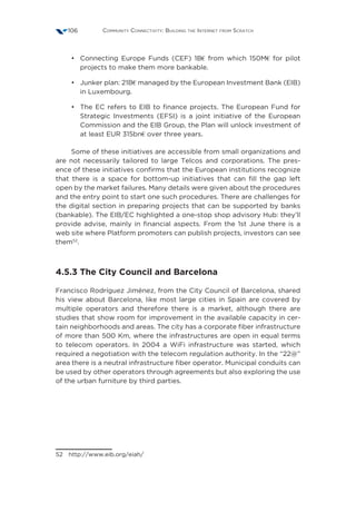 Community Connectivity: Building the Internet from Scratch106
•	 Connecting Europe Funds (CEF) 1B€ from which 150M€ for pilot
projects to make them more bankable.
•	 Junker plan: 21B€ managed by the European Investment Bank (EIB)
in Luxembourg.
•	 The EC refers to EIB to finance projects. The European Fund for
Strategic Investments (EFSI) is a joint initiative of the European
Commission and the EIB Group, the Plan will unlock investment of
at least EUR 315bn€ over three years.
Some of these initiatives are accessible from small organizations and
are not necessarily tailored to large Telcos and corporations. The pres-
ence of these initiatives confirms that the European institutions recognize
that there is a space for bottom-up initiatives that can fill the gap left
open by the market failures. Many details were given about the procedures
and the entry point to start one such procedures. There are challenges for
the digital section in preparing projects that can be supported by banks
(bankable). The EIB/EC highlighted a one-stop shop advisory Hub: they’ll
provide advise, mainly in financial aspects. From the 1st June there is a
web site where Platform promoters can publish projects, investors can see
them52
.
4.5.3 The City Council and Barcelona
Francisco Rodríguez Jiménez, from the City Council of Barcelona, shared
his view about Barcelona, like most large cities in Spain are covered by
multiple operators and therefore there is a market, although there are
studies that show room for improvement in the available capacity in cer-
tain neighborhoods and areas. The city has a corporate fiber infrastructure
of more than 500 Km, where the infrastructures are open in equal terms
to telecom operators. In 2004 a WiFi infrastructure was started, which
required a negotiation with the telecom regulation authority. In the “22@”
area there is a neutral infrastructure fiber operator. Municipal conduits can
be used by other operators through agreements but also exploring the use
of the urban furniture by third parties.
52 http://www.eib.org/eiah/
 