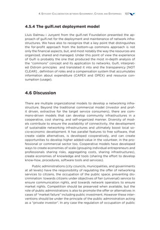 4. Efficient Collaboration between Government, Citizens and Enterprises 107
4.5.4 The guifi.net deployment model
Lluís Dalmau i Junyent from the guifi.net Foundation presented the ap-
proach of guifi.net for the deployment and maintenance of network infra-
structures. We have also to recognize that a key point that distinguishes
the for-profit approach from the bottom-up commons approach is not
only the financial aspects, but, and most notably the way the resources are
organized, shared and managed. Under this point of view the experience
of Guifi is probably the one that produced the most in-depth analysis of
the “commons” concept and its application to networks. Guifi, interpret-
ed Ostrom principles and translated it into and the transparency [NOT
CLEAR] , definition of roles and a compensation system that accumulates
information about expenditure (CAPEX and OPEX) and resource con-
sumption (usage).
4.6 Discussion
There are multiple organizational models to develop a networking infra-
structure. Beyond the traditional commercial model (investor and prof-
it driven, extractive for the target service consumers), there are com-
mons-driven models that can develop community infrastructures in a
cooperative, cost sharing, and self-organized manner. Diversity of mod-
els contribute to ensure the availability of connectivity, the development
of sustainable networking infrastructures and ultimately boost local so-
cio-economic development. It has parallel features to free software, that
create viable alternatives, is developed cooperatively, and can create
opportunities to develop higher added-value in the volunteer, in the pro-
fessional or commercial sector too. Cooperative models have developed
ways to create economies of scale (grouping individual entrepreneurs and
professionals sharing risks, aggregating costs, sharing infrastructures),
create economies of knowledge and tools (sharing the effort to develop
know-how, procedures, software tools and services).
Public administrations (city councils, municipalities, and governments
at all levels) have the responsibility of regulating the offer of networking
services to citizens, the occupation of the public space, preventing dis-
crimination: towards citizens under objectives of fair (universal) service to
ensure communication rights, and towards network operators to ensure
market rights. Competition should be preserved when available, but the
role of public administrations is also to promote the offer or alternatives in
cases of “market failure” including public investment. However these inter-
ventions should be under the principle of the public administration acting
as a “private investor”. In any case the regulation of occupation of public
 
