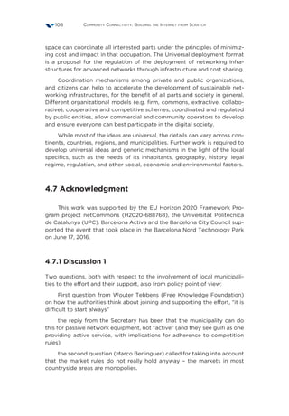 Community Connectivity: Building the Internet from Scratch108
space can coordinate all interested parts under the principles of minimiz-
ing cost and impact in that occupation. The Universal deployment format
is a proposal for the regulation of the deployment of networking infra-
structures for advanced networks through infrastructure and cost sharing.
Coordination mechanisms among private and public organizations,
and citizens can help to accelerate the development of sustainable net-
working infrastructures, for the benefit of all parts and society in general.
Different organizational models (e.g. firm, commons, extractive, collabo-
rative), cooperative and competitive schemes, coordinated and regulated
by public entities, allow commercial and community operators to develop
and ensure everyone can best participate in the digital society.
While most of the ideas are universal, the details can vary across con-
tinents, countries, regions, and municipalities. Further work is required to
develop universal ideas and generic mechanisms in the light of the local
specifics, such as the needs of its inhabitants, geography, history, legal
regime, regulation, and other social, economic and environmental factors.
4.7 Acknowledgment
This work was supported by the EU Horizon 2020 Framework Pro-
gram project netCommons (H2020-688768), the Universitat Politècnica
de Catalunya (UPC). Barcelona Activa and the Barcelona City Council sup-
ported the event that took place in the Barcelona Nord Technology Park
on June 17, 2016.
4.7.1 Discussion 1
Two questions, both with respect to the involvement of local municipali-
ties to the effort and their support, also from policy point of view:
First question from Wouter Tebbens (Free Knowledge Foundation)
on how the authorities think about joining and supporting the effort, “it is
difficult to start always”
the reply from the Secretary has been that the municipality can do
this for passive network equipment, not “active” (and they see guifi as one
providing active service, with implications for adherence to competition
rules)
the second question (Marco Berlinguer) called for taking into account
that the market rules do not really hold anyway – the markets in most
countryside areas are monopolies.
 