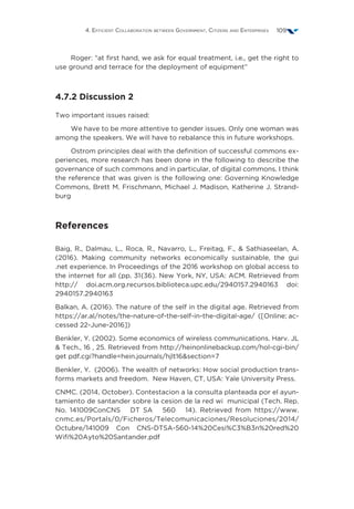 4. Efficient Collaboration between Government, Citizens and Enterprises 109
Roger: “at first hand, we ask for equal treatment, i.e., get the right to
use ground and terrace for the deployment of equipment”
4.7.2 Discussion 2
Two important issues raised:
We have to be more attentive to gender issues. Only one woman was
among the speakers. We will have to rebalance this in future workshops.
Ostrom principles deal with the definition of successful commons ex-
periences, more research has been done in the following to describe the
governance of such commons and in particular, of digital commons. I think
the reference that was given is the following one: Governing Knowledge
Commons, Brett M. Frischmann, Michael J. Madison, Katherine J. Strand-
burg
References
Baig, R., Dalmau, L., Roca, R., Navarro, L., Freitag, F.,  Sathiaseelan, A.
(2016). Making community networks economically sustainable, the gui
.net experience. In Proceedings of the 2016 workshop on global access to
the internet for all (pp. 31{36). New York, NY, USA: ACM. Retrieved from
http:// doi.acm.org.recursos.biblioteca.upc.edu/2940157.2940163 doi:
2940157.2940163
Balkan, A. (2016). The nature of the self in the digital age. Retrieved from
https://ar.al/notes/the-nature-of-the-self-in-the-digital-age/ ([Online; ac-
cessed 22-June-2016])
Benkler, Y. (2002). Some economics of wireless communications. Harv. JL
 Tech., 16 , 25. Retrieved from http://heinonlinebackup.com/hol-cgi-bin/
get pdf.cgi?handle=hein.journals/hjlt16section=7
Benkler, Y. (2006). The wealth of networks: How social production trans-
forms markets and freedom. New Haven, CT, USA: Yale University Press.
CNMC. (2014, October). Contestacion a la consulta planteada por el ayun-
tamiento de santander sobre la cesion de la red wi municipal (Tech. Rep.
No. 141009ConCNS DT SA 560 14). Retrieved from https://www.
cnmc.es/Portals/0/Ficheros/Telecomunicaciones/Resoluciones/2014/
Octubre/141009 Con CNS-DTSA-560-14%20Cesi%C3%B3n%20red%20
Wifi%20Ayto%20Santander.pdf
 