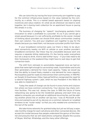 Preface - Infrastructure for a Connected World 11
We can solve this by having the local community join together to pay
for the common infrastructure based on the value realized by the com-
munity as a whole. This is a market based approach based on aligning
incentives and value creation. It’s what we do whenever we need to work
together, be it sharing trash collection for an apartment house or paving
the streets in a city.
The business of charging for “speech” (exchanging packets) limits
innovation to what is profitable to a provider. It’s as if you cannot get a
street paved because it is not sufficiently profitable to the owner. Instead
of thinking about providers we should think about communities creating
their own solution. You and your neighbors join together to pay for the
streets because you need them, not because a provider profits from them.
If your broadband connection goes out there is likely to be abun-
dant connectivity nearby via WiFi or cellular or over another provider’s
broadband connection. But these may be unavailable because each one
requires a separate billing relationship. It’s like having water everywhere
but not a drop to drink. And to add further injury – if your kids need to do
their homework on the weekend they might have to wait days to get that
connection back.
The shift from railroads to automobiles happened once we had en-
gines that were light enough to use existing roads. Automobiles and trucks
then generated a demand for more road capacity. Today we would say
that the ability to travel freely created a viral demand for more capacity.
Municipalities paid for roads to interconnect their communities. In 1919 Ma-
jor Dwight D Eisenhower (http://goo.gl/foOZrw) recognized the need for
a national highway system. Later, when he was President in the 1950s he
was able to implement it.
Today the seeds of change can be found in every home and corpora-
tion where we have common connectivity. Your devices may share com-
mon facilities. This was not always the case. In 1995 the future of home
networking was going to be the residential gateway and each time you
added a computer you would get an additional recurring fee, just like add-
ing another phone line or another set top box. I was at Microsoft at the
time and wanted to put all my devices on a common network so I enabled
windows to be “router ready” so that you only needed one connection to
the rest of the world.
We take home networks for granted today but yet we still pay a sepa-
rate monthly charge for each cell phone and other connected devices. We
accept this model because few people understand the genius of the Inter-
net and presume that we still need phone companies despite the success
of Skype, WeChat, WhatsApp, and the many other offerings.
 