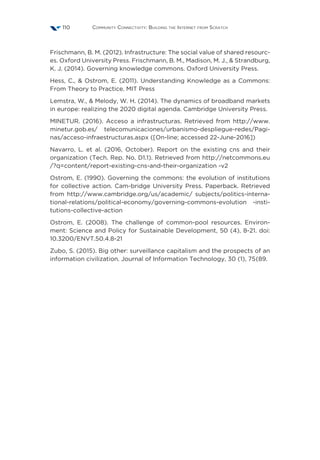 Community Connectivity: Building the Internet from Scratch110
Frischmann, B. M. (2012). Infrastructure: The social value of shared resourc-
es. Oxford University Press. Frischmann, B. M., Madison, M. J.,  Strandburg,
K. J. (2014). Governing knowledge commons. Oxford University Press.
Hess, C.,  Ostrom, E. (2011). Understanding Knowledge as a Commons:
From Theory to Practice. MIT Press
Lemstra, W.,  Melody, W. H. (2014). The dynamics of broadband markets
in europe: realizing the 2020 digital agenda. Cambridge University Press.
MINETUR. (2016). Acceso a infrastructuras. Retrieved from http://www.
minetur.gob.es/ telecomunicaciones/urbanismo-despliegue-redes/Pagi-
nas/acceso-infraestructuras.aspx ([On-line; accessed 22-June-2016])
Navarro, L. et al. (2016, October). Report on the existing cns and their
organization (Tech. Rep. No. D1.1). Retrieved from http://netcommons.eu
/?q=content/report-existing-cns-and-their-organization -v2
Ostrom, E. (1990). Governing the commons: the evolution of institutions
for collective action. Cam-bridge University Press. Paperback. Retrieved
from http://www.cambridge.org/us/academic/ subjects/politics-interna-
tional-relations/political-economy/governing-commons-evolution -insti-
tutions-collective-action
Ostrom, E. (2008). The challenge of common-pool resources. Environ-
ment: Science and Policy for Sustainable Development, 50 (4), 8-21. doi:
10.3200/ENVT.50.4.8-21
Zubo, S. (2015). Big other: surveillance capitalism and the prospects of an
information civilization. Journal of Information Technology, 30 (1), 75{89.
 