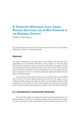 5. Community Networks: Legal Issues,
Possible Solutions and A Way Forward in
the European Context
Federica Giovanella
This paper largely draws on some previous works including F. Giovanella,
2015b and R. Caso, F. Giovanella (2015).
Abstract
This paper analyses the existing rules on civil liability and considers their
applicability on Community Networks (CNs), based on the European
framework on electronic communications. In particular, the paper focuses
on tort liability for three different actors: CNs’ users; ISPs, for the case of
shared Internet connection; and CNs themselves, and it describes the dif-
ferent situations to which civil liability should be applied in relation to the
three mentioned actors.
As the analysis demonstrates, the structure of CNs seems irreconcilable
with the aims of current legal framework for tort law. The paper tries to
imagine possible steps to be taken to allow a reconciliation between CNs’
prosperity and the needs of law. Final remarks will include also possible
paths that policymakers should follow in order to foster the diffusion of CNs.
5.1. Introduction: Community Networks
The aim of this paper is to analyze how the current framework for civil
liability applies to CNs and to sketch possible policy actions to be taken,
in order to reconcile CNs’ potentialities with the needs and aims of tort
 