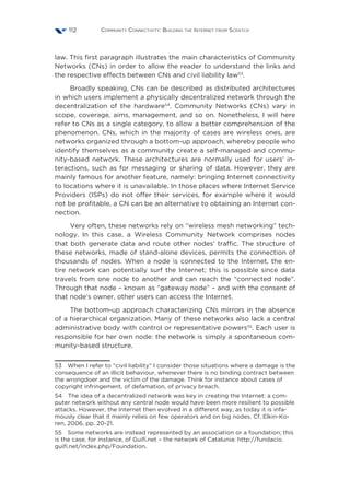 Community Connectivity: Building the Internet from Scratch112
law. This first paragraph illustrates the main characteristics of Community
Networks (CNs) in order to allow the reader to understand the links and
the respective effects between CNs and civil liability law53
.
Broadly speaking, CNs can be described as distributed architectures
in which users implement a physically decentralized network through the
decentralization of the hardware54
. Community Networks (CNs) vary in
scope, coverage, aims, management, and so on. Nonetheless, I will here
refer to CNs as a single category, to allow a better comprehension of the
phenomenon. CNs, which in the majority of cases are wireless ones, are
networks organized through a bottom-up approach, whereby people who
identify themselves as a community create a self-managed and commu-
nity-based network. These architectures are normally used for users’ in-
teractions, such as for messaging or sharing of data. However, they are
mainly famous for another feature, namely: bringing Internet connectivity
to locations where it is unavailable. In those places where Internet Service
Providers (ISPs) do not offer their services, for example where it would
not be profitable, a CN can be an alternative to obtaining an Internet con-
nection.
Very often, these networks rely on “wireless mesh networking” tech-
nology. In this case, a Wireless Community Network comprises nodes
that both generate data and route other nodes’ traffic. The structure of
these networks, made of stand-alone devices, permits the connection of
thousands of nodes. When a node is connected to the Internet, the en-
tire network can potentially surf the Internet; this is possible since data
travels from one node to another and can reach the “connected node”.
Through that node – known as “gateway node” – and with the consent of
that node’s owner, other users can access the Internet.
The bottom-up approach characterizing CNs mirrors in the absence
of a hierarchical organization. Many of these networks also lack a central
administrative body with control or representative powers55
. Each user is
responsible for her own node: the network is simply a spontaneous com-
munity-based structure.
53  When I refer to “civil liability” I consider those situations where a damage is the
consequence of an illicit behaviour, whenever there is no binding contract between
the wrongdoer and the victim of the damage. Think for instance about cases of
copyright infringement, of defamation, of privacy breach.
54  The idea of a decentralized network was key in creating the Internet: a com-
puter network without any central node would have been more resilient to possible
attacks. However, the Internet then evolved in a different way, as today it is infa-
mously clear that it mainly relies on few operators and on big nodes. Cf. Elkin-Ko-
ren, 2006, pp. 20-21.
55  Some networks are instead represented by an association or a foundation; this
is the case, for instance, of Guifi.net – the network of Catalunia: http://fundacio.
guifi.net/index.php/Foundation.
 