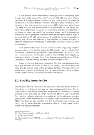 5. Community Networks: Legal Issues, Possible Solutions and A Way
Forward in the European Context
113
A final feature worth mentioning is the high level of anonymity: even
though each node has an “Internet Protocol” (IP) address, users choose
their own IP address and can change it at any time. In addition, there are
no databases in which these IP numbers are registered, contrary to what
happens in the Internet environment where ISPs store these data. Some
CNs keep track of the modifications in IP addresses, as the Italian net-
work “Ninux.org” does. However, the way these changes are recorded is
unreliable, as user can modify the prospect where the IP addresses are
registered. As the prospect cannot be considered highly reliable, even in
the case that an IP address is known, it would be almost impossible to
identify the person who was using that number at a given moment. In
addition, anonymization software or encryption techniques are very often
implemented.
Most communities have neither written norms regulating relations
amongst users, nor a central authority. CNs usually rely on “manifestos”,
such as the “Picopeering Agreement”56
. More structured CNs, such as Guifi.
net – the network of the Catalan region57
, implemented other regulatory
tools, such as the “Compact for a Free, Open  Neutral Network” (FONN
Compact), a license binding both the network and the users58
.
Based on the just described features of CNs, the next section will an-
alyze the different situations to which civil liability should be applicable
according to current rules, in the European context. The last section will
finally try to envision possible steps to be taken in order to allow a recon-
ciliation between CNs’ prosperity and the needs of law.
5.2. Liability Issues in CNs
The structure of CNs constitutes an obstacle to the application of the ex-
isting laws or, at least, to the way we have always applied them. For in-
stance, distribution often implies the fragmentation of conducts: a single
conduct can be allocated to a high number of different users’ machines.
This makes it difficult, when not impossible, to define who committed or
contributed to the commission of a specific action (Dulong de Rosnay,
2015). This depends also from the fact that the IP addresses of the people
taking part to these networks are undetectable or, at least, very hard to
match with the real identities.
56  http://www.picopeer.net/PPA-en.shtml.
57  https://guifi.net/en.
58  https://guifi.net/en/FONNC; see in particular S. “II About this document
(FONN)”.
 