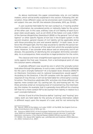 Community Connectivity: Building the Internet from Scratch114
As above mentioned, this paper concentrates only on civil liability
matters, which will be briefly explained in this section. Following CNs’ de-
scription, three different cases can be envisioned, each involving a differ-
ent subject: the user, the ISP, the network (Giovanella, 2015, pp. 52-63).
A user could be held liable for her own conduct or, if routing another
user’s information, be considered jointly or indirectly liable for the action
of the other user. In this case, ordinary rules of civil liability of each Euro-
pean state would apply, such as art 2043 of the Italian civil code, § 823 I
of the German Bürgerliches Gesetzbuch (BGB) or the general “tort of neg-
ligence” or other specific figures of tort law in the English system. In the
second situation, general clauses of civil liability will be applicable along
with those providing for joint and several liability59
. In both cases, to en-
force the infringed right, the first step would be to identify the person be-
hind the screen, i.e. the owner of the node from which the wrongful action
came. However, if we consider what above said on anonymity and IP ad-
dresses, the possibility of identifying the wrongdoer diminishes consider-
ably. As a consequence, there would be no legal protection for the victim.
The classical and most straightforward approach would be to act di-
rectly against the final user; however, from a technological point of view
this solution seems unfeasible.
A partially different case would be one in which the wrongful action
took place through the gateway. In such a case, could the ISP be held liable
for the user’s wrongful behavior? At a European level, Directive 2000/31
on Electronic Commerce and its national transpositions would apply60
.
According to the Directive, if the ISP complies with the specific conduct
required of it by the law, it will not be held liable for a third party’s wrong-
ful action. The Directive subdivides ISPs’ activities into three different cat-
egories: mere conduit (art. 12), caching (art. 13), and hosting (art. 14). The
three activities entail an increasing level of involvement by the intermedi-
ary; this implies, for example, that it is generally more difficult for a hosting
ISP than for a mere conduit ISP to be exempt from liability in relation to a
user’s wrongful behavior.
Articles 13 and 14 of the Directive define “caching” and “hosting” pro-
viders; both are held liable for the activity of storing information (albeit
in different ways) upon the request of a user, and for not removing the
59  See art. 2055 of the Italian civil code; § 830 I of the BGB; the English Civil Lia-
bility (Contribution) Act of 1978, sec 1(1).
60  Directive 2000/31/EC of the European Parliament and of the Council of 8
June 2000 on certain legal aspects of information society services, in particular
electronic commerce, in the Internal Market [2000] Official Journal (OJ) L 178,
17.7.2000, 1–16. About ISPs’ liability see: Julià-Barceló and Koelman, 2000; Baistroc-
chi, 2002; Verbiest et al., 2007.
 