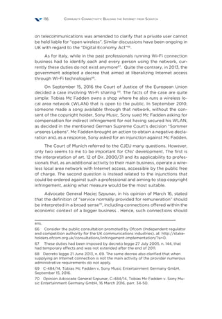 Community Connectivity: Building the Internet from Scratch116
on telecommunications was amended to clarify that a private user cannot
be held liable for “open wireless”. Similar discussions have been ongoing in
UK with regard to the “Digital Economy Act”66
.
As for Italy, while in the past professionals running Wi-Fi connection
business had to identify each and every person using the network, cur-
rently these duties do not exist anymore67
. Quite the contrary, in 2013, the
government adopted a decree that aimed at liberalizing Internet access
through Wi-Fi technologies68
.
On September 15, 2016 the Court of Justice of the European Union
decided a case involving Wi-Fi sharing 69
. The facts of the case are quite
simple: Tobias Mc Fadden owns a shop where he also runs a wireless lo-
cal area network (WLAN) that is open to the public. In September 2010,
someone made a song available through that network, without the con-
sent of the copyright holder, Sony Music. Sony sued Mc Fadden asking for
compensation for indirect infringement for not having secured his WLAN,
as decided in the mentioned German Supreme Court’s decision “Sommer
unseres Lebens”. Mc Fadden brought an action to obtain a negative decla-
ration and, as a response, Sony asked for an injunction against Mc Fadden.
The Court of Munich referred to the CJEU many questions. However,
only two seems to me to be important for CNs’ development. The first is
the interpretation of art. 12 of Dir. 2000/31 and its applicability to profes-
sionals that, as an additional activity to their main business, operate a wire-
less local area network with Internet access, accessible by the public free
of charge. The second question is instead related to the injunctions that
could be ordered against such a professional and aiming to stop copyright
infringement, asking what measure would be the most suitable.
Advocate General Maciej Szpunar, in his opinion of March 16, stated
that the definition of “service normally provided for remuneration” should
be interpreted in a broad sense70
, including connections offered within the
economic context of a bigger business . Hence, such connections should
ens.
66  Consider the public consultation promoted by Ofcom (Independent regulator
and competition authority for the UK communications industries), at: http://stake-
holders.ofcom.org.uk/consultations/infringement-implementation/?a=0.
67  These duties had been imposed by decreto legge 27 July 2005, n. 144, that
had temporary effects and was not extended after the end of 2011.
68  Decreto legge 21 June 2013, n. 69. The same decree also clarified that when
supplying an Internet connection is not the main activity of the provider numerous
administrative requirements do not apply.
69  C-484/14, Tobias Mc Fadden v. Sony Music Entertainment Germany GmbH,
September 15, 2016.
70  Opinion Advocate General Szpunar, C-484/14, Tobias Mc Fadden v. Sony Mu-
sic Entertainment Germany GmbH, 16 March 2016, parr. 34-50.
 