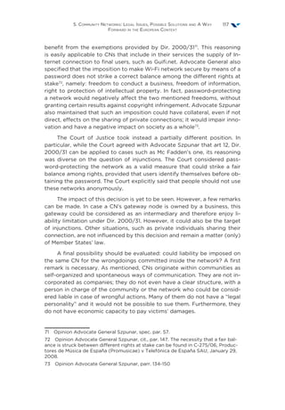 5. Community Networks: Legal Issues, Possible Solutions and A Way
Forward in the European Context
117
benefit from the exemptions provided by Dir. 2000/3171
. This reasoning
is easily applicable to CNs that include in their services the supply of In-
ternet connection to final users, such as Guifi.net. Advocate General also
specified that the imposition to make Wi-Fi network secure by means of a
password does not strike a correct balance among the different rights at
stake72
, namely: freedom to conduct a business, freedom of information,
right to protection of intellectual property. In fact, password-protecting
a network would negatively affect the two mentioned freedoms, without
granting certain results against copyright infringement. Advocate Szpunar
also maintained that such an imposition could have collateral, even if not
direct, effects on the sharing of private connections; it would impair inno-
vation and have a negative impact on society as a whole73
.
The Court of Justice took instead a partially different position. In
particular, while the Court agreed with Advocate Szpunar that art 12, Dir.
2000/31 can be applied to cases such as Mc Fadden’s one, its reasoning
was diverse on the question of injunctions. The Court considered pass-
word-protecting the network as a valid measure that could strike a fair
balance among rights, provided that users identify themselves before ob-
taining the password. The Court explicitly said that people should not use
these networks anonymously.
The impact of this decision is yet to be seen. However, a few remarks
can be made. In case a CN’s gateway node is owned by a business, this
gateway could be considered as an intermediary and therefore enjoy li-
ability limitation under Dir. 2000/31. However, it could also be the target
of injunctions. Other situations, such as private individuals sharing their
connection, are not influenced by this decision and remain a matter (only)
of Member States’ law.
A final possibility should be evaluated: could liability be imposed on
the same CN for the wrongdoings committed inside the network? A first
remark is necessary. As mentioned, CNs originate within communities as
self-organized and spontaneous ways of communication. They are not in-
corporated as companies; they do not even have a clear structure, with a
person in charge of the community or the network who could be consid-
ered liable in case of wrongful actions. Many of them do not have a “legal
personality” and it would not be possible to sue them. Furthermore, they
do not have economic capacity to pay victims’ damages.
71  Opinion Advocate General Szpunar, spec. par. 57.
72  Opinion Advocate General Szpunar, cit., par. 147. The necessity that a fair bal-
ance is struck between different rights at stake can be found in C-275/06, Produc-
tores de Música de España (Promusicae) v Telefónica de España SAU, January 29,
2008.
73  Opinion Advocate General Szpunar, parr. 134-150
 