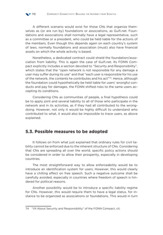 Community Connectivity: Building the Internet from Scratch118
A different scenario would exist for those CNs that organize them-
selves as (or are run by) foundations or associations, as Guifi.net. Foun-
dations and associations shall normally have a legal representative, such
as a committee or a president, who could be held liable for the actions of
the members. Even though this depends again on each country’s system
of laws, normally foundations and association (must) also have financial
assets on which the whole activity is based.
Nonetheless, a dedicated contract could shield the foundation/asso-
ciation from liability. This is again the case of Guifi.net. Its FONN Com-
pact explicitly includes a section devoted to “Security and Responsibility”,
which states that the “open network is not responsible for any damage a
user may suffer during its use” and that “each user is responsible for his use
of the network, the contents he contributes and his act”74
. Hence, although
the foundation could hypothetically be held liable for users’ wrongful con-
ducts and pay for damages, the FONN shifted risks to the same users ac-
cepting its conditions.
Considering CNs as communities of people, a final hypothesis could
be to apply joint and several liability to all of those who participate in the
network and in its activities, as if they had all contributed to the wrong-
doing. However, not only it would be highly difficult to understand who
contributed to what, it would also be impossible to trace users, as above
explained.
5.3. Possible measures to be adopted
It follows on from what just explained that ordinary rules for civil lia-
bility cannot be enforced due to the inherent structure of CNs. Considering
that CNs are spreading all over the world, specific policy actions should
be considered in order to allow their prosperity, especially in developing
countries.
The most straightforward way to allow enforceability would be to
introduce an identification system for users. However, this would clearly
have a chilling effect on free speech. Such a negative outcome shall be
carefully avoided, especially in countries where freedom of speech is hin-
dered for political reasons.
Another possibility would be to introduce a specific liability regime
for CNs. However, this would require them to have a legal status, for in-
stance to be organized as associations or foundations. This would in turn
74  “VII About Security and Responsibility” of the FONN Compact, cit.
 