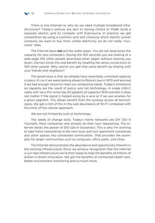 Community Connectivity: Building the Internet from Scratch12
There is one Internet so why do we need multiple broadband infra-
structures? Today’s policies are akin to having ConEd or PG&E build a
separate electric grid to compete with Eversource. In practice we get
competition by using a common grid and choosing which electric power
company we want to buy from. Unlike electricity we do not really “con-
sume” data.
The Internet does not act like water pipes. You do not need twice the
capacity for two computers. During the 100 seconds you are looking at a
web page 100 other people download other pages without slowing you
down. Carriers know this and benefit by reselling the same connections to
100 other people. Why cannot you get that same benefit by sharing with
your friends and neighbors?
The good news is that we already have essentially unlimited capacity
in place. It’s as if we were looking ahead to Moore’s law in 1970 and worried
if we had enough silicon to meet our computing needs. Today’s limitations
on capacity are the result of policy and not technology. A single USB-C
cable with very thin wires has 20 gigabits of capacity! With packets it does
not matter if the signal is helped along by a wire or if we use wireless for
a given segment. This allows benefit from the synergy across all technol-
ogies. We get a hint of this in the vast abundance of Wi-Fi compared with
the limits of the cellular approach.
We are not limited by cost or technology.
The seeds of change exist. Today’s home networks are DIY (Do It
Yourself). Most companies and schools do their own networking. The In-
ternet shows the power of DIO (Do It Ourselves). This is why I’m working
to take home networking to the next level and turn apartment complexes
and other spaces into connected communities. That provides the exam-
ples for larger communities such as campuses, office parks, and cities.
The Internet demonstrates the abundance and opportunity inherent in
the existing infrastructure. Once we achieve recognition that the Internet
is our new infrastructure we’re then ready to reap the benefits of trillions of
dollars in direct innovation. We get the benefits of connected health care,
better environment monitoring and so much more.
 
