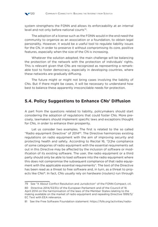 Community Connectivity: Building the Internet from Scratch120
system strengthens the FONN and allows its enforceability at an internal
level and not only before national courts79
.
The adoption of a license such as the FONN would in the end need the
community to organize as an association or a foundation, to obtain legal
personality. However, it would be a useful tool to regulate liability issues
for the CN, in order to preserve it without compromising its core, positive
features, especially when the size of the CN is increasing.
Whatever the solution adopted, the main challenge will be balancing
the protection of the network with the protection of individuals’ rights.
This is relevant given that CNs are recognized as representing a remark-
able tool to foster democracy, especially in developing countries, where
these networks are gradually diffusing.
The future might or might not bring cases involving the liability of
CNs. But if there might be cases, it will be necessary to understand how
best to balance these apparently irreconcilable needs for protection.
5.4. Policy Suggestions to Enhance CNs’ Diffusion
A part from the questions related to liability, policymakers should start
considering the adoption of regulations that could foster CNs. More pre-
cisely, lawmakers should implement specific laws and exceptions thought
for CNs, in order to enhance their prosperity.
Let us consider two examples. The first is related to the so called
“Radio equipment Directive” of 201480
. The Directive harmonizes existing
regulations on radio equipment with the aim of improving security and
protecting health and safety. According to Recital 16, “[t]he compliance
of some categories of radio equipment with the essential requirements set
out in this Directive may be affected by the inclusion of software or mod-
ification of its existing software. The user, the radio equipment or a third
party should only be able to load software into the radio equipment where
this does not compromise the subsequent compliance of that radio equip-
ment with the applicable essential requirements”. The text of the Directive
has been read as a threat to free software and, in turn, as a threat to proj-
ects like CNs81
. In fact, CNs usually rely on hardware (routers) run through
79  See “X About Conflict Resolution and Jurisdiction” of the FONN Compact, cit.
80  Directive 2014/53/EU of the European Parliament and of the Council of 16
April 2014 on the harmonisation of the laws of the Member States relating to the
making available on the market of radio equipment and repealing Directive 1999/5/
EC Text with EEA relevance.
81  See the Free Software Foundation statement: https://fsfe.org/activities/radio-
 