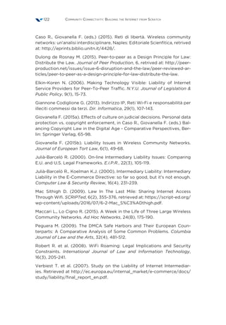 Community Connectivity: Building the Internet from Scratch122
Caso R., Giovanella F. (eds.) (2015). Reti di libertà. Wireless community
networks: un’analisi interdisciplinare, Naples: Editoriale Scienfitica, retrived
at: http://eprints.biblio.unitn.it/4428/.
Dulong de Rosnay M. (2015). Peer-to-peer as a Design Principle for Law:
Distribute the Law. Journal of Peer Production, 6, retrived at: http://peer-
production.net/issues/issue-6-disruption-and-the-law/peer-reviewed-ar-
ticles/peer-to-peer-as-a-design-principle-for-law-distribute-the-law.
Elkin-Koren N. (2006). Making Technology Visible: Liability of Internet
Service Providers for Peer-To-Peer Traffic. N.Y.U. Journal of Legislation 
Public Policy, 9(1), 15-73.
Giannone Codiglione G. (2013). Indirizzo IP, Reti Wi-Fi e responsabilità per
illeciti commessi da terzi. Dir. Informatica, 29(1), 107-143.
Giovanella F. (2015a). Effects of culture on judicial decisions. Personal data
protection vs. copyright enforcement, in Caso R., Giovanella F. (eds.) Bal-
ancing Copyright Law in the Digital Age - Comparative Perspectives, Ber-
lin: Springer Verlag, 65-98.
Giovanella F. (2015b). Liability Issues in Wireless Community Networks.
Journal of European Tort Law, 6(1), 49-68.
Julià-Barceló R. (2000). On-line Intermediary Liability Issues: Comparing
E.U. and U.S. Legal Frameworks. E.I.P.R., 22(3), 105-119.
Julià-Barceló R., Koelman K.J. (2000). Intermediary Liability: Intermediary
Liability in the E-Commerce Directive: so far so good, but it’s not enough.
Computer Law  Security Review, 16(4), 231-239.
Mac Síthigh D. (2009). Law In The Last Mile: Sharing Internet Access
Through Wifi. SCRIPTed, 6(2), 355-376, retrieved at: https://script-ed.org/
wp-content/uploads/2016/07/6-2-Mac_S%C3%ADthigh.pdf.
Maccari L., Lo Cigno R. (2015). A Week in the Life of Three Large Wireless
Community Networks. Ad Hoc Networks, 24(B), 175-190.
Peguera M. (2009). The DMCA Safe Harbors and Their European Coun-
terparts: A Comparative Analysis of Some Common Problems. Columbia
Journal of Law and the Arts, 32(4), 481-512.
Robert R. et al. (2008). WiFi Roaming: Legal Implications and Security
Constraints. International Journal of Law and Information Technology,
16(3), 205-241.
Verbiest T. et al. (2007). Study on the Liability of Internet Intermediar-
ies. Retrieved at http://ec.europa.eu/internal_market/e-commerce/docs/
study/liability/final_report_en.pdf.
 