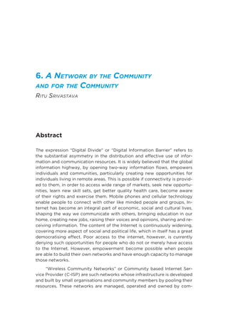 6. A Network by the Community
and for the Community
Ritu Srivastava
Abstract
The expression “Digital Divide” or “Digital Information Barrier” refers to
the substantial asymmetry in the distribution and effective use of infor-
mation and communication resources. It is widely believed that the global
information highway, by opening two-way information flows, empowers
individuals and communities, particularly creating new opportunities for
individuals living in remote areas. This is possible if connectivity is provid-
ed to them, in order to access wide range of markets, seek new opportu-
nities, learn new skill sets, get better quality health care, become aware
of their rights and exercise them. Mobile phones and cellular technology
enable people to connect with other like minded people and groups, In-
ternet has become an integral part of economic, social and cultural lives,
shaping the way we communicate with others, bringing education in our
home, creating new jobs, raising their voices and opinions, sharing and re-
ceiving information. The content of the Internet is continuously widening,
covering more aspect of social and political life, which in itself has a great
democratising effect. Poor access to the internet, however, is currently
denying such opportunities for people who do not or merely have access
to the Internet. However, empowerment become possible when people
are able to build their own networks and have enough capacity to manage
those networks.
“Wireless Community Networks” or Community based Internet Ser-
vice Provider (C-ISP) are such networks whose infrastructure is developed
and built by small organisations and community members by pooling their
resources. These networks are managed, operated and owned by com-
 