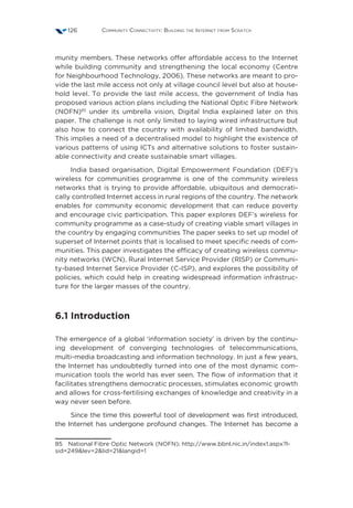 Community Connectivity: Building the Internet from Scratch126
munity members. These networks offer affordable access to the Internet
while building community and strengthening the local economy (Centre
for Neighbourhood Technology, 2006). These networks are meant to pro-
vide the last mile access not only at village council level but also at house-
hold level. To provide the last mile access, the government of India has
proposed various action plans including the National Optic Fibre Network
(NOFN)85
under its umbrella vision, Digital India explained later on this
paper. The challenge is not only limited to laying wired infrastructure but
also how to connect the country with availability of limited bandwidth.
This implies a need of a decentralised model to highlight the existence of
various patterns of using ICTs and alternative solutions to foster sustain-
able connectivity and create sustainable smart villages.
India based organisation, Digital Empowerment Foundation (DEF)’s
wireless for communities programme is one of the community wireless
networks that is trying to provide affordable, ubiquitous and democrati-
cally controlled Internet access in rural regions of the country. The network
enables for community economic development that can reduce poverty
and encourage civic participation. This paper explores DEF’s wireless for
community programme as a case-study of creating viable smart villages in
the country by engaging communities The paper seeks to set up model of
superset of Internet points that is localised to meet specific needs of com-
munities. This paper investigates the efficacy of creating wireless commu-
nity networks (WCN), Rural Internet Service Provider (RISP) or Communi-
ty-based Internet Service Provider (C-ISP), and explores the possibility of
policies, which could help in creating widespread information infrastruc-
ture for the larger masses of the country.
6.1 Introduction
The emergence of a global ‘information society’ is driven by the continu-
ing development of converging technologies of telecommunications,
multi-media broadcasting and information technology. In just a few years,
the Internet has undoubtedly turned into one of the most dynamic com-
munication tools the world has ever seen. The flow of information that it
facilitates strengthens democratic processes, stimulates economic growth
and allows for cross-fertilising exchanges of knowledge and creativity in a
way never seen before.
Since the time this powerful tool of development was first introduced,
the Internet has undergone profound changes. The Internet has become a
85  National Fibre Optic Network (NOFN); http://www.bbnl.nic.in/index1.aspx?l-
sid=249lev=2lid=21langid=1
 