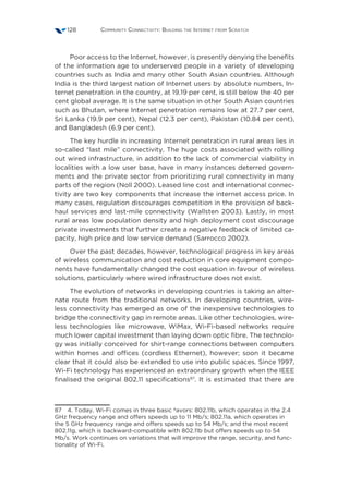 Community Connectivity: Building the Internet from Scratch128
Poor access to the Internet, however, is presently denying the benefits
of the information age to underserved people in a variety of developing
countries such as India and many other South Asian countries. Although
India is the third largest nation of Internet users by absolute numbers, In-
ternet penetration in the country, at 19.19 per cent, is still below the 40 per
cent global average. It is the same situation in other South Asian countries
such as Bhutan, where Internet penetration remains low at 27.7 per cent,
Sri Lanka (19.9 per cent), Nepal (12.3 per cent), Pakistan (10.84 per cent),
and Bangladesh (6.9 per cent).
The key hurdle in increasing Internet penetration in rural areas lies in
so-called “last mile” connectivity. The huge costs associated with rolling
out wired infrastructure, in addition to the lack of commercial viability in
localities with a low user base, have in many instances deterred govern-
ments and the private sector from prioritizing rural connectivity in many
parts of the region (Noll 2000). Leased line cost and international connec-
tivity are two key components that increase the internet access price. In
many cases, regulation discourages competition in the provision of back-
haul services and last-mile connectivity (Wallsten 2003). Lastly, in most
rural areas low population density and high deployment cost discourage
private investments that further create a negative feedback of limited ca-
pacity, high price and low service demand (Sarrocco 2002).
Over the past decades, however, technological progress in key areas
of wireless communication and cost reduction in core equipment compo-
nents have fundamentally changed the cost equation in favour of wireless
solutions, particularly where wired infrastructure does not exist.
The evolution of networks in developing countries is taking an alter-
nate route from the traditional networks. In developing countries, wire-
less connectivity has emerged as one of the inexpensive technologies to
bridge the connectivity gap in remote areas. Like other technologies, wire-
less technologies like microwave, WiMax, Wi-Fi-based networks require
much lower capital investment than laying down optic fibre. The technolo-
gy was initially conceived for shirt-range connections between computers
within homes and offices (cordless Ethernet), however; soon it became
clear that it could also be extended to use into public spaces. Since 1997,
Wi-Fi technology has experienced an extraordinary growth when the IEEE
finalised the original 802.11 specifications87
. It is estimated that there are
87  4. Today, Wi-Fi comes in three basic ºavors: 802.11b, which operates in the 2.4
GHz frequency range and offers speeds up to 11 Mb/s; 802.11a, which operates in
the 5 GHz frequency range and offers speeds up to 54 Mb/s; and the most recent
802.11g, which is backward-compatible with 802.11b but offers speeds up to 54
Mb/s. Work continues on variations that will improve the range, security, and func-
tionality of Wi-Fi.
 