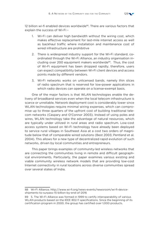 6. A Network by the Community and for the Community 129
12 billion wi-fi enabled devices worldwide88
. There are various factors that
explain the success of Wi-Fi -
1.	Wi-Fi can deliver high bandwidth without the wiring cost, which
makes effective replacement for last-mile internet access as well
as backhaul traffic where installation and maintenance cost of
wired infrastructure are prohibitive
2.	There is widespread industry support for the Wi-Fi standard, co-
ordinated through the Wi-Fi Alliance, an industry organisation in-
cluding over 200 equipment makers worldwide89
. Thus, the cost
of Wi-Fi equipment has been dropped rapidly; therefore, users
can expect compatibility between Wi-Fi client devices and access
points made by different vendors.
3.	Wi-Fi networks works on unlicensed bands, namely thin slices
of radio spectrum that is reserved for low-power applications in
which radio devices can operate on a license-exempt basis.
One of the major factors is that WLAN technologies enable the de-
livery of broadband services even when the local telecom infrastructure is
scarce or unreliable. Network deployment cost is considerably lower since
WLAN technologies require minimal wiring expenses, which can compro-
mise up to three quarters of the upfront cost of building traditional tele-
com networks (Caspary and O’Connor 2003). Instead of using poles and
wires, WLAN technology take the advantage of natural resources, which
are typically under utilized in rural areas and radio spectrum. Low-cost
access systems based on Wi-Fi technology have already been deployed
to service rural villages in Southeast Asia at a cost two orders of magni-
tude below that of comparable wired solutions (Best 2003; Pentland et al.
2004). This allows for a new type of decentralized rapid evolution of such
networks, driven by local communities and entrepreneurs.
This paper brings examples of community-led wireless networks that
are connecting the communities living in remote and difficult geograph-
ical environments. Particularly, the paper examines various existing and
viable community wireless network models that are providing low-cost
Internet connectivity in rural locations across diverse communities spread
over several states of India.
88  Wi-Fi Alliance; http://www.wi-fi.org/news-events/newsroom/wi-fi-device-
shipments-to-surpass-15-billion-by-end-of-2016
89  5. The Wi-Fi Alliance was formed in 1999 to certify interoperability of various
WLAN products based on the IEEE 802.11 specifications. Since the beginning of its
certification program in 2000, the group has certified over 1,000 products.
 