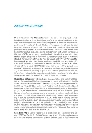 About the Authors
Panayotis Antoniadis (M) is cofounder of the nonprofit organization net-
hood.org. He has an interdisciplinary profile with background on the de-
sign and implementation of distributed systems (Computer Science De-
partment, University of Crete), Ph.D. on the economics of peer-to-peer
networks (Athens University of Economics and Business), post- doc on
policies for the federation of shared virtualized infrastructures (UPMC Sor-
bonne University), and an on-going collaboration with urban planners on
the role of ICTs for bridging the virtual with the physical space in cities.
He has played a key role in numerous European projects such as MMAPPS
(Market Management of Peer-to-Peer Services), WIP (An All-Wireless Mo-
bile Network Architecture), OpenLab (Extending FIRE testbeds and tools),
EINS (The Network of Excellence in Internet Science), and he is the coor-
dinator of the project COMPARE (Interdisciplinary of self- organization in
practice). Panayotis is currently active in the organization of interdisciplin-
ary events that aim to bring together researchers, practitioners, and ac-
tivists from various fields around the participatory design of hybrid urban
space with a focus on wireless and peer-to-peer technology.
Roger Baig Viñas received his degree in Automatics and Industrial Elec-
tronics Engineering (2000) and his degree in Industrial Engineering (2002)
at the Universitat Politècnica de Catalunya (UPC), his MSc degree in Indus-
trial Computing (2012) at Univeristat Autònoma de Barcelona (UAB) and
his degree in Computer Engineering at the Universitat Oberta de Catalun-
ya (2013). In 2011 he joined the Foundation for the Neutral, Free and Open
Network - guifi.net as a researcher and currently is actively involved in two
EU projects, Commons4Europe and Clommunity. He has been volunteer-
ing in guifi.net community network in 2006. There he has actively contrib-
uted in many aspects such as organising community events, promoting
projects, giving talks, etc. and has gained a broad knowledge about com-
munity networks. His research interests are on mesh routing protocols and
socio-economics and management of community networks. Currently he
is the secretary of ISOC-CAT association.
Luca Belli, PhD is Senior Researcher at the Center for Technology and So-
ciety (CTS) of Fundação Getulio Vargas Law School, Rio de Janeiro, where
he leads the ‘Internet Governance @ FGV’ project. Luca is also associated
 