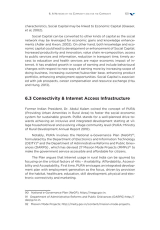6. A Network by the Community and for the Community 131
characteristics, Social Capital may be linked to Economic Capital (Glaeser,
et al, 2002).
Social Capital can be converted to other kinds of capital as the social
network may be leveraged for economic gains and knowledge enhance-
ments (Adler and Kwon, 2002). On other hand, both knowledge and eco-
nomic capital could lead to development or enhancement of Social Capital.
Increased productivity and innovation, value chain re-composition, access
to public services and information, reduction in transport time, timely ac-
cess to education and health services are major economic impact of in-
ternet. It has enabled growth in scope of earning and include behavioural
changes with respect to new ways of earning more by increasing scope of
doing business, increasing customer/subscriber base, enhancing product
portfolio, enhancing employment opportunities. Social Capital is associat-
ed with job prospects, career compensation and resource exchange (Hsu
and Hung, 2013).
6.3 Connectivity  Internet Access Infrastructure
Former Indian President, Dr. Abdul Kalam coined the concept of PURA
(Providing Urban Amenities in Rural Area) to foster the social economic
system for sustainable growth. PURA stands for a well-planned drive to-
wards achieving an inclusive and integrated development starting at vil-
lage household level and evolving village community level (PURA: Ministry
of Rural Development Annual Report 2010).
Notably, PURA involves the National e-Governance Plan (NeGP)90
,
formulated by the Department of Electronics and Information Technology
(DEITY)91
and the Department of Administrative Reforms and Public Griev-
ances (DARPG) , which has devised 27 Mission Mode Projects (MMPs)92
to
make the government service accessible and affordable for citizens.
The Plan argues that Internet usage in rural India can be spurred by
focusing on the critical factors of 4As – Availability, Affordability, Accessi-
bility and Acceptability. First time, PURA envisages an integrated develop-
ment plan with employment generation as the focus, driven by provision
of the habitat, healthcare, education, skill development, physical and elec-
tronic connectivity and marketing.
90  National e-Governance Plan (NeGP); https://negp.gov.in.
91  Department of Administrative Reforms and Public Grievances (DARPG) http://
darpg.nic.in.
92  Mission Mode Projects; http://meity.gov.in/content/mission-mode-projects.
 
