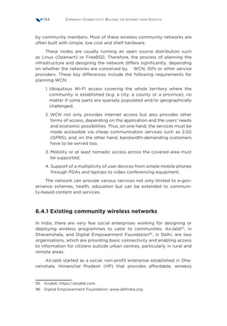 Community Connectivity: Building the Internet from Scratch134
by community members. Most of these wireless community networks are
often built with simple, low cost and shelf hardware.
These nodes are usually running an open source distribution such
as Linux (Openwrt) or FreeBSD. Therefore, the process of planning the
infrastructure and designing the network differs significantly, depending
on whether the networks are conceived by WCN, ISPs or other service
providers. These key differences include the following requirements for
planning WCN:
1. Ubiquitous Wi-Fi access covering the whole territory where the
community is established (e.g. a city, a county or a province), no
matter if some parts are sparsely populated and/or geographically
challenged;
2. WCN not only provides internet access but also provides other
forms of access, depending on the application and the users’ needs
and economic possibilities. Thus, on one hand, the services must be
made accessible via cheap communication services such as 2.5G
(GPRS), and, on the other hand, bandwidth-demanding customers
have to be served too;
3. Mobility or at least nomadic access across the covered area must
be supported;
4. Support of a multiplicity of user devices from simple mobile phones
through PDAs and laptops to video conferencing equipment;
The network can provide various services not only limited to e-gov-
ernance schemes; health, education but can be extended to communi-
ty-based content and services.
6.4.1 Existing community wireless networks
In India, there are very few social enterprises working for designing or
deploying wireless programmes to cater to communities. AirJaldi95
, in
Dharamshala, and Digital Empowerment Foundation96
, in Delhi, are two
organisations, which are providing basic connectivity and enabling access
to information for citizens outside urban centres, particularly in rural and
remote areas.
AirJaldi started as a social, non-profit enterprise established in Dha-
ramshala, Himanchal Pradesh (HP) that provides affordable, wireless
95  Airjaldi; https://airjaldi.com.
96  Digital Empowerment Foundation; www.defindia.org.
 