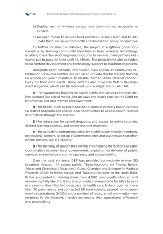 Community Connectivity: Building the Internet from Scratch136
b) Deployment of wireless across rural communities, especially in
clusters
c) An open forum to discuss best practices, lessons learn and to ed-
ucate them on issues from both a technical and policy perspective
To further localise the initiative, the project strengthens grassroots
expertise by training community members in basic wireless technology,
enabling these ‘barefoot engineers’ not only to run and manage these net-
works but to pass on their skills to others. The programme also provides
local content development and technology support to barefoot engineers.
Alongside each network, information hubs known as Community In-
formation Resource Centres are set up to provide digital literacy training
to women and youth members, to enable them to utilise Internet connec-
tivity for their own needs. These centres also drive the W4C’s develop-
mental agenda, which can be summed up in a single word – AHEAD.
A - for awareness building on social rights and services through on-
line avenues like social media, and on laws and issues such as the Right to
Information Act and women empowerment;
H - for health, such as telemedicine to connect primary health centres
to district hospitals and enable local communities to access health-related
information through the Internet;
E - for education for school dropouts, and access to online tutorials,
distant learning courses, and online learning materials;
A - for activating entrepreneurship by enabling community members,
particularly women, to set up e-Commerce sites and businesses that offer
online services like e Ticketing;
D - for delivery of governance online, thus helping to facilitate greater
coordination between local governments, expedite the delivery of public
services and enhance state transparency and accountability
Over the past six years, DEF has provided connectivity in over 30
locations through 146 access points. These locations are Tilonia, Baran,
Alwar and Chandauli (Rajasthan); Guna, Chanderi and Shivpuri in Madhya
Pradesh; Giridih in Bihar; Aizwal, and Tura and Nangoan in the North East.
It has succeeded in making more than 4,000 rural youth, children and
women digitally literate. It has also provided telemedicine facilities to sev-
eral communities that had no access to health care, linked together more
than 50 panchayats, and connected 50 rural schools, several non-govern-
ment organisations (NGOs) and a number of micro, small and medium en-
terprises to the Internet, thereby enhancing their operational efficiency
and productivity
 