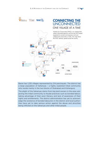 6. A Network by the Community and for the Community 137
Baran has 1,235 villages represented by 214 panchayats. The district has
a large population of Sahariyas – a highly exploited tribal community
who reside mainly in the two blocks of Shahabad and Kishengunj.
The plight of the Sahariyas stems from big land owners in the area sub-
jecting the tribal community to feudal practices such as bonded labour,
taking advantage of their poor literacy and lack of awareness of their
rights and entitlements. The district administration has yet to acknowl-
edge the existence of bonded labourers in the district and local author-
ities have yet to take serious action against the abuse and atrocities
being inflicted on the Sahariyas and other tribal people.
 