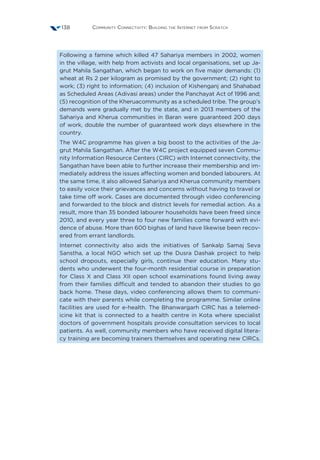 Community Connectivity: Building the Internet from Scratch138
Following a famine which killed 47 Sahariya members in 2002, women
in the village, with help from activists and local organisations, set up Ja-
grut Mahila Sangathan, which began to work on five major demands: (1)
wheat at Rs 2 per kilogram as promised by the government; (2) right to
work; (3) right to information; (4) inclusion of Kishenganj and Shahabad
as Scheduled Areas (Adivasi areas) under the Panchayat Act of 1996 and;
(5) recognition of the Kheruacommunity as a scheduled tribe. The group’s
demands were gradually met by the state, and in 2013 members of the
Sahariya and Kherua communities in Baran were guaranteed 200 days
of work, double the number of guaranteed work days elsewhere in the
country.
The W4C programme has given a big boost to the activities of the Ja-
grut Mahila Sangathan. After the W4C project equipped seven Commu-
nity Information Resource Centers (CIRC) with Internet connectivity, the
Sangathan have been able to further increase their membership and im-
mediately address the issues affecting women and bonded labourers. At
the same time, it also allowed Sahariya and Kherua community members
to easily voice their grievances and concerns without having to travel or
take time off work. Cases are documented through video conferencing
and forwarded to the block and district levels for remedial action. As a
result, more than 35 bonded labourer households have been freed since
2010, and every year three to four new families come forward with evi-
dence of abuse. More than 600 bighas of land have likewise been recov-
ered from errant landlords.
Internet connectivity also aids the initiatives of Sankalp Samaj Seva
Sanstha, a local NGO which set up the Dusra Dashak project to help
school dropouts, especially girls, continue their education. Many stu-
dents who underwent the four-month residential course in preparation
for Class X and Class XII open school examinations found living away
from their families difficult and tended to abandon their studies to go
back home. These days, video conferencing allows them to communi-
cate with their parents while completing the programme. Similar online
facilities are used for e-health. The Bhanwargarh CIRC has a telemed-
icine kit that is connected to a health centre in Kota where specialist
doctors of government hospitals provide consultation services to local
patients. As well, community members who have received digital litera-
cy training are becoming trainers themselves and operating new CIRCs.
 