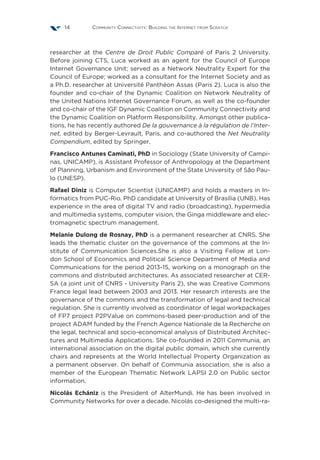 Community Connectivity: Building the Internet from Scratch14
researcher at the Centre de Droit Public Comparé of Paris 2 University.
Before joining CTS, Luca worked as an agent for the Council of Europe
Internet Governance Unit; served as a Network Neutrality Expert for the
Council of Europe; worked as a consultant for the Internet Society and as
a Ph.D. researcher at Université Panthéon Assas (Paris 2). Luca is also the
founder and co-chair of the Dynamic Coalition on Network Neutrality of
the United Nations Internet Governance Forum, as well as the co-founder
and co-chair of the IGF Dynamic Coalition on Community Connectivity and
the Dynamic Coalition on Platform Responsibility. Amongst other publica-
tions, he has recently authored De la gouvernance à la régulation de l’Inter-
net, edited by Berger-Levrault, Paris, and co-authored the Net Neutrality
Compendium, edited by Springer.
Francisco Antunes Caminati, PhD in Sociology (State University of Campi-
nas, UNICAMP), is Assistant Professor of Anthropology at the Department
of Planning, Urbanism and Environment of the State University of São Pau-
lo (UNESP).
Rafael Diniz is Computer Scientist (UNICAMP) and holds a masters in In-
formatics from PUC-Rio. PhD candidate at University of Brasília (UNB). Has
experience in the area of digital TV and radio (broadcasting), hypermedia
and multimedia systems, computer vision, the Ginga middleware and elec-
tromagnetic spectrum management.
Melanie Dulong de Rosnay, PhD is a permanent researcher at CNRS. She
leads the thematic cluster on the governance of the commons at the In-
stitute of Communication Sciences.She is also a Visiting Fellow at Lon-
don School of Economics and Political Science Department of Media and
Communications for the period 2013-15, working on a monograph on the
commons and distributed architectures. As associated researcher at CER-
SA (a joint unit of CNRS - University Paris 2), she was Creative Commons
France legal lead between 2003 and 2013. Her research interests are the
governance of the commons and the transformation of legal and technical
regulation. She is currently involved as coordinator of legal workpackages
of FP7 project P2PValue on commons-based peer-production and of the
project ADAM funded by the French Agence Nationale de la Recherche on
the legal, technical and socio-economical analysis of Distributed Architec-
tures and Multimedia Applications. She co-founded in 2011 Communia, an
international association on the digital public domain, which she currently
chairs and represents at the World Intellectual Property Organization as
a permanent observer. On behalf of Communia association, she is also a
member of the European Thematic Network LAPSI 2.0 on Public sector
information.
Nicolás Echániz is the President of AlterMundi. He has been involved in
Community Networks for over a decade. Nicolás co-designed the multi-ra-
 