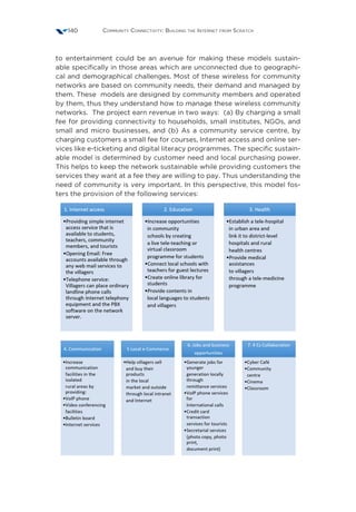 Community Connectivity: Building the Internet from Scratch140
to entertainment could be an avenue for making these models sustain-
able specifically in those areas which are unconnected due to geographi-
cal and demographical challenges. Most of these wireless for community
networks are based on community needs, their demand and managed by
them. These models are designed by community members and operated
by them, thus they understand how to manage these wireless community
networks. The project earn revenue in two ways: (a) By charging a small
fee for providing connectivity to households, small institutes, NGOs, and
small and micro businesses, and (b) As a community service centre, by
charging customers a small fee for courses, Internet access and online ser-
vices like e-ticketing and digital literacy programmes. The specific sustain-
able model is determined by customer need and local purchasing power.
This helps to keep the network sustainable while providing customers the
services they want at a fee they are willing to pay. Thus understanding the
need of community is very important. In this perspective, this model fos-
ters the provision of the following services:
 